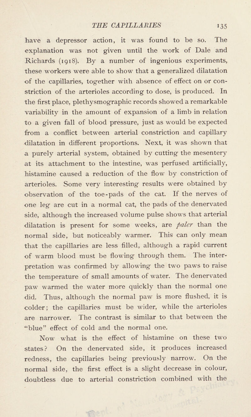 liave a depressor action, it was found to be so. The explanation was not given until the work of Dale and Richards (1918). By a number of ingenious experiments, these workers were able to show that a generalized dilatation of the capillaries, together with absence of effect on or con¬ striction of the arterioles according to dose, is produced. In the first place, plethysmographic records showed a remarkable variability in the amount of expansion of a limb in relation to a given fall of blood pressure, just as would be expected from a conflict between arterial constriction and capillary dilatation in different proportions. Next, it was shown that a purely arterial system, obtained by cutting the mesentery at its attachment to the intestine, was perfused artificially, histamine caused a reduction of the flow by constriction of arterioles. Some very interesting results were obtained by observation of the toe-pads of the cat. If the nerves of one leg are cut in a normal cat, the pads of the denervated side, although the increased volume pulse shows that arterial dilatation is present for some weeks, are paler than the normal side, but noticeably warmer. This can only mean that the capillaries are less filled, although a rapid current of warm blood must be flowing through them. The inter¬ pretation was confirmed by allowing the two paws to raise the temperature of small amounts of water. The denervated paw warmed the water more quickly than the normal one did. Thus, although the normal paw is more flushed, it is colder; the capillaries must be wider, while the arterioles are narrower. The contrast is similar to that between the ■“blue” effect of cold and the normal one. Now what is the effect of histamine on these two states? On the denervated side, it produces increased redness, the capillaries being previously narrow. On the normal side, the first effect is a slight decrease in colour, doubtless due to arterial constriction combined with the