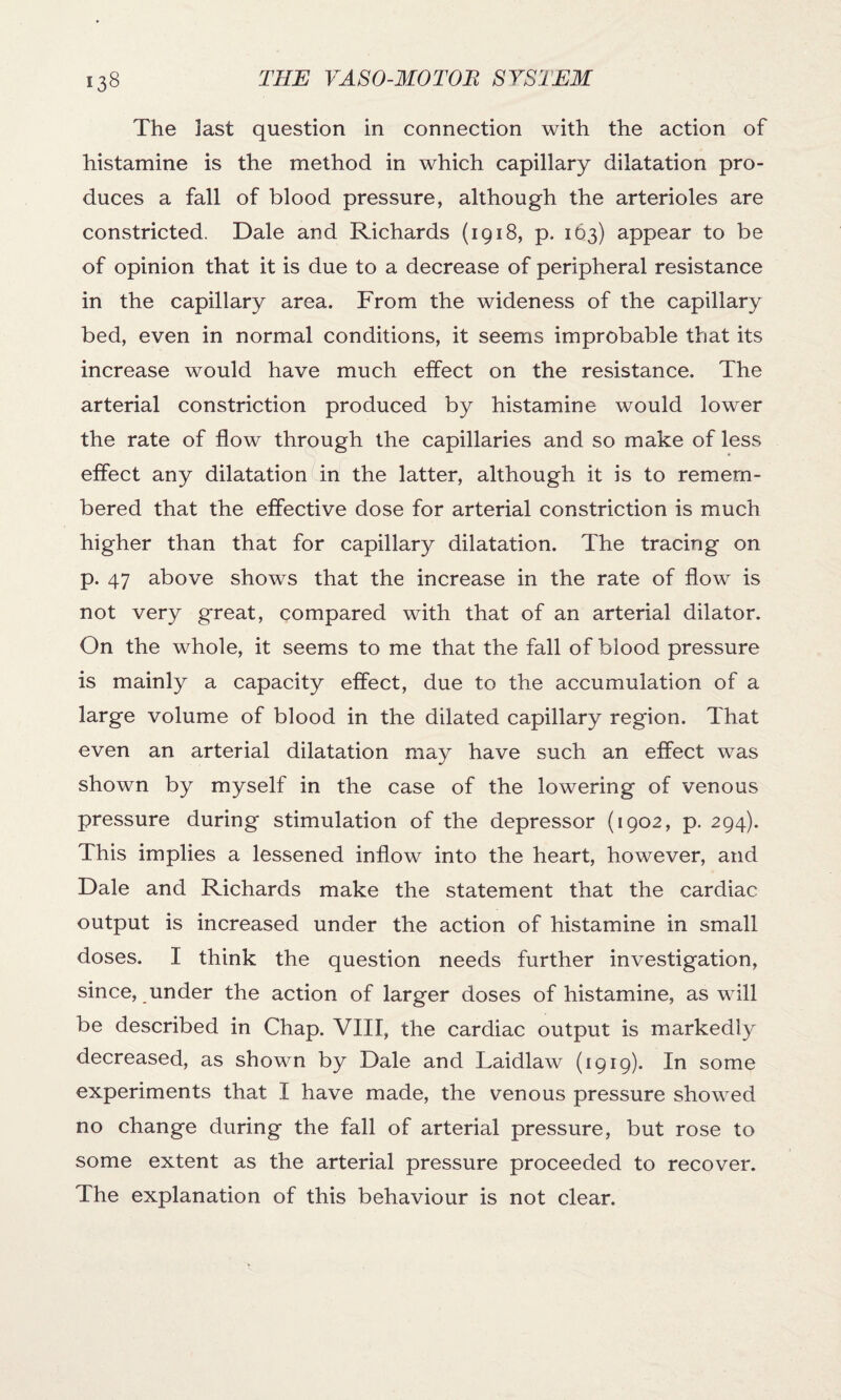 The last question in connection with the action of histamine is the method in which capillary dilatation pro¬ duces a fall of blood pressure, although the arterioles are constricted. Dale and Richards (1918, p. 163) appear to be of opinion that it is due to a decrease of peripheral resistance in the capillary area. From the wideness of the capillary bed, even in normal conditions, it seems improbable that its increase would have much effect on the resistance. The arterial constriction produced by histamine would lower the rate of flow through the capillaries and so make of less effect any dilatation in the latter, although it is to remem¬ bered that the effective dose for arterial constriction is much higher than that for capillary dilatation. The tracing on p. 47 above shows that the increase in the rate of flow is not very great, compared with that of an arterial dilator. On the whole, it seems to me that the fall of blood pressure is mainly a capacity effect, due to the accumulation of a large volume of blood in the dilated capillary region. That even an arterial dilatation may have such an effect was shown by myself in the case of the lowering of venous pressure during stimulation of the depressor (1902, p. 294). This implies a lessened inflow into the heart, however, and Dale and Richards make the statement that the cardiac output is increased under the action of histamine in small doses. I think the question needs further investigation, since, under the action of larger doses of histamine, as will be described in Chap. VIII, the cardiac output is markedly decreased, as shown by Dale and Laidlaw (1919). In some experiments that I have made, the venous pressure showed no change during the fall of arterial pressure, but rose to some extent as the arterial pressure proceeded to recover. The explanation of this behaviour is not clear.