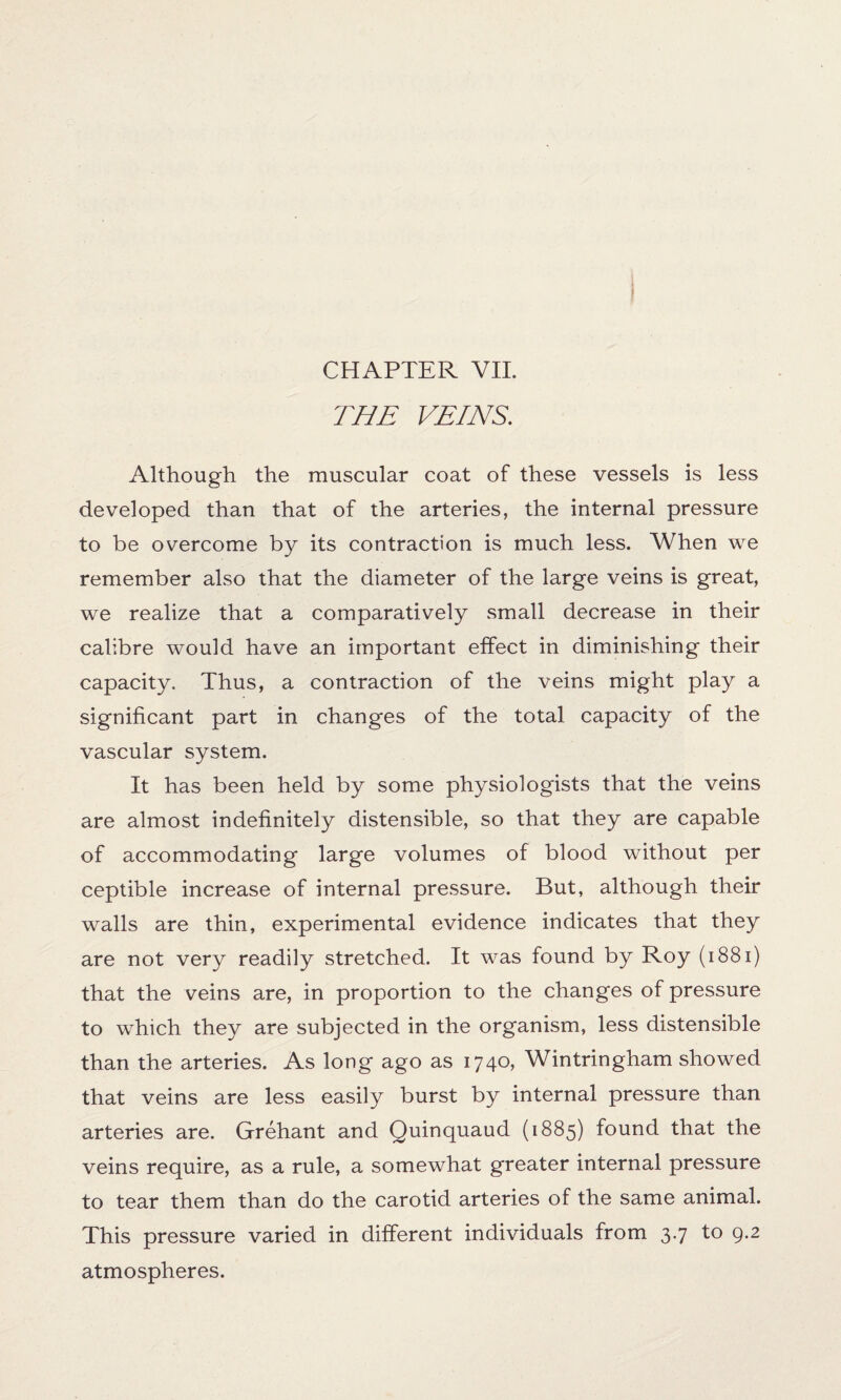 THE VEINS. Although the muscular coat of these vessels is less developed than that of the arteries, the internal pressure to be overcome by its contraction is much less. When we remember also that the diameter of the large veins is great, we realize that a comparatively small decrease in their calibre would have an important effect in diminishing their capacity. Thus, a contraction of the veins might play a significant part in changes of the total capacity of the vascular system. It has been held by some physiologists that the veins are almost indefinitely distensible, so that they are capable of accommodating large volumes of blood without per ceptible increase of internal pressure. But, although their walls are thin, experimental evidence indicates that they are not very readily stretched. It was found by Roy (i881) that the veins are, in proportion to the changes of pressure to which they are subjected in the organism, less distensible than the arteries. As long ago as 1740, Wintringham showed that veins are less easily burst by internal pressure than arteries are. Grehant and Quinquaud (1885) found that the veins require, as a rule, a somewhat greater internal pressure to tear them than do the carotid arteries of the same animal. This pressure varied in different individuals from 3.7 to 9.2 atmospheres.