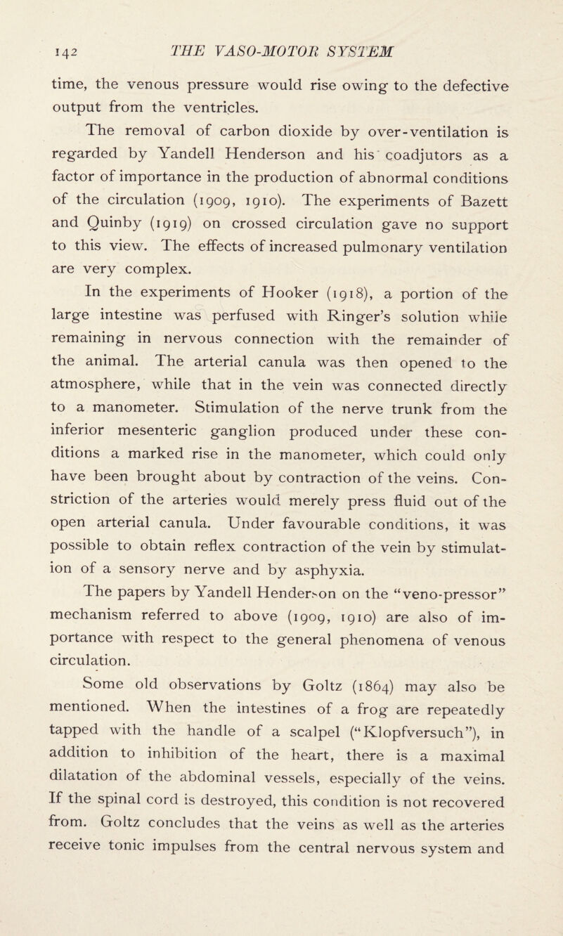 time, the venous pressure would rise owing- to the defective output from the ventricles. The removal of carbon dioxide by over-ventilation is regarded by Yandell Henderson and his coadjutors as a factor of importance in the production of abnormal conditions of the circulation (1909, 1910). The experiments of Bazett and Quinby (1919) on crossed circulation gave no support to this view. The effects of increased pulmonary ventilation are very complex. In the experiments of Hooker (1918), a portion of the large intestine was perfused with Ringer’s solution while remaining in nervous connection with the remainder of the animal. The arterial canula was then opened to the atmosphere, while that in the vein was connected directly to a manometer. Stimulation of the nerve trunk from the inferior mesenteric ganglion produced under these con¬ ditions a marked rise in the manometer, which could only have been brought about by contraction of the veins. Con¬ striction of the arteries would merely press fluid out of the open arterial canula. Under favourable conditions, it was possible to obtain reflex contraction of the vein by stimulat¬ ion of a sensory nerve and by asphyxia. The papers by Yandell Henderson on the “veno-pressor” mechanism referred to above (1909, 1910) are also of im¬ portance with respect to the general phenomena of venous circulation. Some old observations by Goltz (1864) may also be mentioned. When the intestines of a frog are repeatedly tapped with the handle of a scalpel (“Klopfversuch”), in addition to inhibition of the heart, there is a maximal dilatation of the abdominal vessels, especially of the veins. If the spinal cord is destroyed, this condition is not recovered from. Goltz concludes that the veins as well as the arteries receive tonic impulses from the central nervous system and