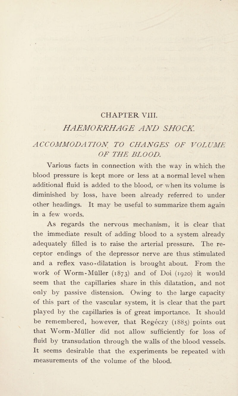 HAEMORRHAGE AND SHOCK ACCOMMODATION, TO CHANGES OF VOLUME OF THE BLOOD. Various facts in connection with the way in which the blood pressure is kept more or less at a normal level when additional fluid is added to the blood, or when its volume is diminished by loss, have been already referred to under other headings. It may be useful to summarize them again in a few words. As regards the nervous mechanism, it is clear that the immediate result of adding blood to a system already adequately filled is to raise the arterial pressure. The re¬ ceptor endings of the depressor nerve are thus stimulated and a reflex vaso-dilatation is brought about. From the work of Worm-Muller (1873) and of Doi (1920) it would seem that the capillaries share in this dilatation, and not only by passive distension. Owing to the large capacity of this part of the vascular system, it is clear that the part played by the capillaries is of great importance. It should be remembered, however, that Regeczy (1885) points out that Worm-Muller did not allow sufficiently for loss of fluid by transudation through the walls of the blood vessels. It seems desirable that the experiments be repeated with measurements of the volume of the blood.
