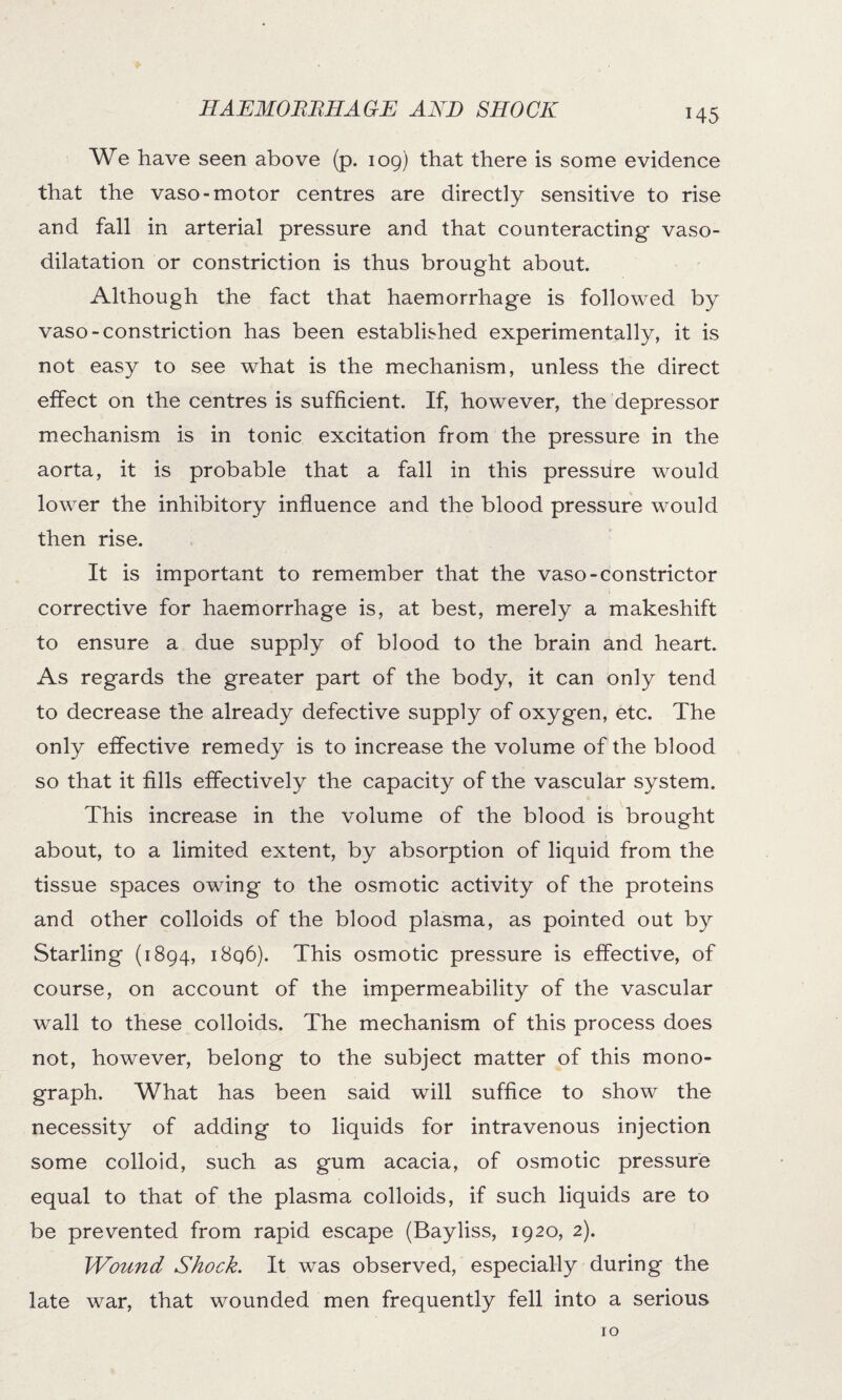 We have seen above (p. 109) that there is some evidence that the vaso- motor centres are directly sensitive to rise and fall in arterial pressure and that counteracting vaso¬ dilatation or constriction is thus brought about. Although the fact that haemorrhage is followed by vaso-constriction has been established experimentally, it is not easy to see what is the mechanism, unless the direct effect on the centres is sufficient. If, however, the depressor mechanism is in tonic excitation from the pressure in the aorta, it is probable that a fall in this pressiire would lower the inhibitory influence and the blood pressure would then rise. It is important to remember that the vaso-constrictor corrective for haemorrhage is, at best, merely a makeshift to ensure a due supply of blood to the brain and heart. As regards the greater part of the body, it can only tend to decrease the already defective supply of oxygen, etc. The only effective remedy is to increase the volume of the blood so that it fills effectively the capacity of the vascular system. This increase in the volume of the blood is brought about, to a limited extent, by absorption of liquid from the tissue spaces owing to the osmotic activity of the proteins and other colloids of the blood plasma, as pointed out by Starling (1894, i8q6). This osmotic pressure is effective, of course, on account of the impermeability of the vascular wall to these colloids. The mechanism of this process does not, however, belong to the subject matter of this mono¬ graph. What has been said will suffice to show the necessity of adding to liquids for intravenous injection some colloid, such as gum acacia, of osmotic pressure equal to that of the plasma colloids, if such liquids are to be prevented from rapid escape (Bayliss, 1920, 2). Wound Shock. It was observed, especially during the late war, that wounded men frequently fell into a serious 10