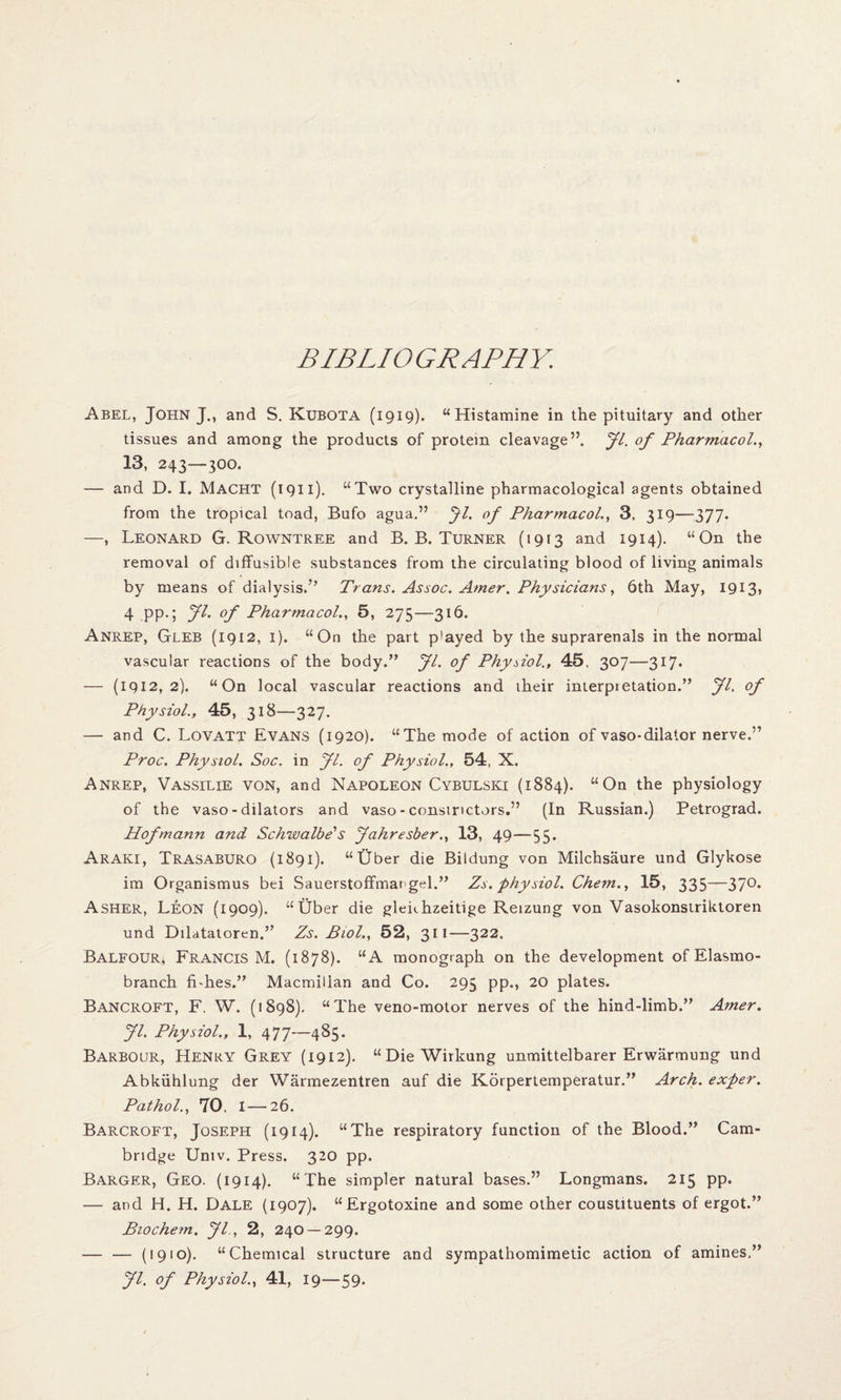BIBLIOGRAPHY. Abel, John J., and S. Kubota (1919). “Histamine in the pituitary and other tissues and among the products of protein cleavage”. Jl. of Pharmacol., 13, 243—300. — and D. I. Macht (1911). “Two crystalline pharmacological agents obtained from the tropical toad, Bufo agua.” Jl. of Pharmacol., 3, 319—377. —, Leonard G. Rowntree and B. B. Turner (1913 and 1914). “On the removal of diffusible substances from the circulating blood of living animals by means of dialysis.” Trans. Assoc. Amer. Physicians, 6th May, 1913, 4 pp.; Jl. of Pharmacol., 5, 275—316. Anrep, Gleb (1912, 1). “On the part p'ayed by the suprarenals in the normal vascular reactions of the body.” Jl. of Physiol., 45, 307—317. — (1912,2). “On local vascular reactions and iheir interpietation.” Jl. of Physiol., 45, 318—327. — and C. Lovatt Evans (1920). “The mode of action of vaso-dilator nerve.” Proc. Physiol. Soc. in Jl. of Physiol., 54, X. Anrep, Vassilie von, and Napoleon Cybulski (1884). “On the physiology of the vaso - dilators and vaso-constrictors.” (In Russian.) Petrograd. Hofmann and Schwalbe's Jahresber., 13, 49—55. Araki, Trasaburo (1891). “Uber die Bildung von Milchsaure und Glykose im Organismus bei Sauerstoffmatgel.” Zs. physiol. Chem., 15, 335—370. Asher, Leon (1909). “Uber die glenhzeitige Retzung von Vasokonstriktoren und Dilatatoren.” Zs. Biol., 52, 311—322. Balfour, Francis M. (1878). “A monograph on the development ofElasmo- branch fbhes.” Macmillan and Co. 295 pp., 20 plates. Bancroft, F. W. (1898). “The veno-motor nerves of the hind-limb.” Amer. Jl. Physiol., 1, 477—485. Barbour, Henry Grey (1912). “DieWirkung unmittelbarer Erwarmung und Abkiihlung der Warmezentren auf die Korpertemperatur.” Arch, exper. Pathol., 70. I—26. Barcroft, Joseph (1914). “The respiratory function of the Blood.” Cam¬ bridge Univ. Press. 320 pp. Barger, Geo. (1914). “The simpler natural bases.” Longmans. 215 pp. — and H. H. Dale (1907). “Ergotoxine and some other coustituents of ergot.” Bio chem. Jl., 2, 240 —299. — — (1910). “Chemical structure and sympathomimetic action of amines,” Jl. of Physiol., 41, 19—59.