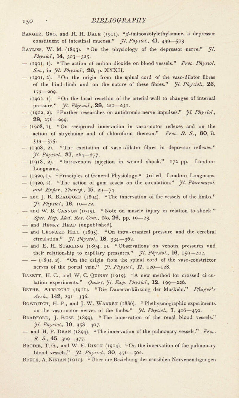 Barger, Geo, and H. H. Dale (1911). “/2-iminoazolylethylamine, a depressor constituent of intestinal mucosa.” jfl. Physiol., 41, 499—503. Bayliss, W. M. (1893). “On the physiology of the depressor nerve.” JL Physiol., 14, 303—325. — (1901, I). “The action of carbon dioxide on blood vessels.” Proc. Physiol. Soc., in JL Physiol., 26, p. XXXII. — (1901,2). “On the origin from the spinal cord of the vaso-dilator fibres of the hind-limb and on the nature of these fibres.” Jl. Physiol., 26, 173—209. — (1902, 1). “On the local reaction of the arterial wall to changes of internal pressure.” yi. Physiol., 28, 220—231. — (1902, 2). “Further researches on antidromic nerve impulses.” Jl. Physiol., 28, 276—299. — (1908, I). “On reciprocal innervation in vaso-motor reflexes and on the action of strychnine and of chloroform thereon.” Proc. R. S., 80, B. 339—375- — (1908, 2). “The excitation of vaso-dilator fibres in depressor reflexes.” yi. Physiol., 37, 264—277. — (1918, 2). “Intravenous injection in wound shock.” 172 pp. London: Longmans. — (1920,1). “ Principles of General Physiology.“ 3rd ed. London: Longmans. — (1920, 2). “The action of gum acacia on the circulation.” yi. Pharmacol. and Exper. Therap., 15, 29—74. — and J. R. Bradford (1894). “The innervation of the vessels of the limbs.” yi. Physiol., 16, 10—22. — and W. B. Cannon (1919). “Note on muscle injury in relation to shock.” Spec. Rep. Med. Res. Com., No. 26, pp. 19—23. — and Henry Head (unpublished). — and Leonard Hill (1895). “On intra-cranical pressure and the cerebral circulation.” yi. Physiol., 18, 334—362. — and E. H. Starling (1894, *)• “Observations on venous pressures and their relationship to capillary pressures.” yi. Physiol., 16, 159—202. — — (1894, 2). “On the origin from the spinal cord of the vaso-constrictor nerves of the portal vein.” yi. Physiol., 17, 120—128. Bazett, H. C., and W. C. Quinby (1919). “A new method for crossed circu¬ lation experiments.” Quart, yi. Exp. Physiol., 12, 199—226. Bethe, Albrecht (1911). “Die Dauerverkiirzung der Muskeln.” Pfluger's Arch., 142, 291—336. Bowditch, H. P., and J. W. Warren (1886). “ Plethysmographic experiments on the vaso-motor nerves of the limbs.” yi. Physiol., 7, 416—450. Bradford, J. Rose (1899). “The innervation of the renal blood vessels.” yi. Physiol., 10, 358—407. — and H. P. Dean (1894). “The innervation of the pulmonary vessels.” Proc. R. S., 45, 369—377- Brodie, T. G., and W. E. Dixon (1904). “On the innervation of the pulmonary blood vessels.” yi. Physiol., 30, 476—502. Bruce, A. Ninian (1910). “Ober die Beziehung der sensiblen Nervenendigungen