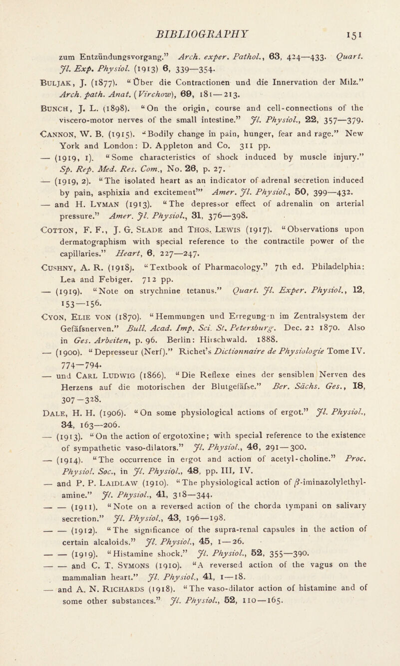 zum Entziindungsvorgang.” Arch, exper. Pathol., 63, 424—433. Quart. Jl. Exp. Physiol. (1913) 6, 339—354- Buljak, J. (1877). “ Gber die Contractionen und die Innervation der Milz.” Arch. path. Anat. (Virchow), 69, 181—213. Bunch, J. L. (1898). “On the origin, course and cell-connections of the viscero-motor nerves of the small intestine.” yi. Physiol., 22, 357-—379* Cannon, W. B. (1915). “Bodily change in pain, hunger, fear and rage.” New York and London: D. Appleton and Co. 311 pp. — (1919, 1). “Some characteristics of shock induced by muscle injury.” Sp. Rep. Med. Res. Com., No. 26, p. 27. — (1919, 2). “The isolated heart as an indicator of adrenal secretion induced by pain, asphixia and excitement’” Amer. yi. Physiol., 50, 399—432. — and H. Lyman (1913). “The depressor effect of adrenalin on arterial pressure.” Amer. Jl. Physiol., 31, 376—398. Cotton, F. F., J. G. Slade and Thos. Lewis (1917). “Observations upon dermatographism with special reference to the contractile power of the capillaries.” Heart, 6, 227—247. Cushny, A. R. (1918). “Textbook of Pharmacology.” 7th ed. Philadelphia: Lea and Febiger. 712 pp. — (1919). “Note on strychnine tetanus.” Quart, yi. Exper. Physiol., 12, 153 —156. Cyon, Elie von (1870). “ Hemmungen und Erregungjn im Zentralsystem der Gefafsnerven.” Pull. Acad. Imp. Sci. St. Petersburg. Dec. 22 1870. Also in Ges. Arbeiten, p. 96. Berlin: Hirschwald. 1888. — (1900). “ Depresseur (Nerf).” Richet’s Dictionnaire de Physiologie Tome IV. 774—794. — und Carl Ludwig (1866). “Die Reflexe eines der sensiblen Nerven des Herzens auf die motorischen der Blutgefafse.” Per. Sachs. Ges., 18, 307-328. Dale, H. H. (1906). “On some physiological actions of ergot.” yi. Physiol., 34, 163—206. — (I9I3)- “On action of ergotoxine; with special reference to the existence of sympathetic vaso-dilators.” yi. Physiol., 46, 291 — 300. — (1914). “The occurrence in ergot and action of acetyl-choline.” Proc. Physiol. Soc., in yi. Physiol., 48, pp. Ill, IV. — and P. P. Laidlaw (1910). “The physiological action of /9-iminazolylethyl- amine.” yi. Physiol., 41, 318—344. -(1911). “Note on a reversed action of the chorda tympani on salivary secretion.” yi. Physiol., 43, 196—198. .— — (1912). “The significance of the supra-renal capsules in the action of certain alcaloids.” yi. Physiol., 45, 1 — 26. — — (1919). “Histamine shock.” yi. Physiol., 52, 355—390. -and C. T. Symons (1910). “A reversed action of the vagus on the mammalian heart.” yi. Physiol., 41, I —18. — and A. N. Richards (1918). “The vaso-dilator action of histamine and of some other substances.” yi. Physiol., 52, no —165.