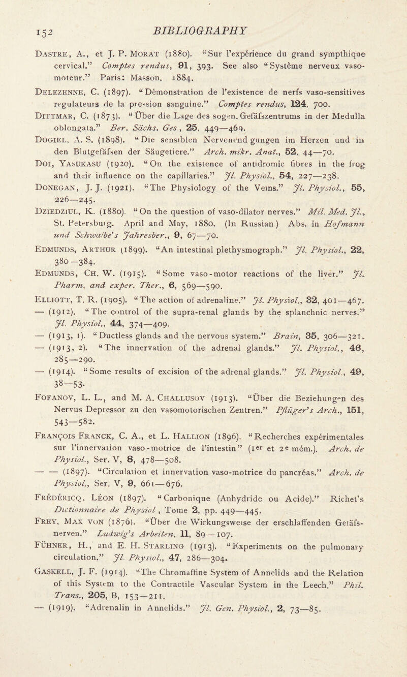 Dastre, A., et J. P. Morat (1880). “Sur l’experience du grand sympthique cervical.” Comptes rendus, 91, 393. See also “ Systeme nerveux vaso- moteur.” Paris: Masson. 1884. Delezenne, C. (1897). “Demonstration de l’existence de nerfs vaso-sensitives regulateurs de la pre^sion sanguine.” Comptes rendns, 124, 700. Dittmar, C. (1873). “ Uber die Lage des sogen. Gefafszentrums in der Medulla oblongata.” Ber. Sachs. Ges , 25, 449—46Q. Dogiel, A. S. (1898). “Die sensiblen Nervenend gungen im Herzen und in den Blutgefafsen der Saugetiere.” Arch. mikr. Anat., 52, 44—70. Doi, YasUKASU (1920). “On the existence of antidromic fibres in the frog and their influence on the capillaries.” Jl. Physiol., 54, 227—238. Donegan, J. J. (1921). “The Physiology of the Veins.” Jl. Physiol., 55, 226—245. DziedziUL, K. (1880). “On the question of vaso-dilator nerves.” Mil. Med. Jl.y St. Petersbuig. April and May, 1880. (In Russian) Abs. in Hofmann und Schwalbe’s Jahresber., 9, 67—70. Edmunds, Arthur 0899). “An intestinal plethysmograph.” Jl. Physiol., 22, 380 -384. Edmunds, Ch. W. (1915). “Some vaso-motor reactions of the liver.” JL Pharm. and exper. Ther., 6, 569—590. Elliott, T. R. (1905). “The action of adrenaline.” Jl. Phys\ol., 32, 401—467. — (1912). “The control of the supra-renal glands by the splanchnic nerves.” Jl. Physiol., 44, 374—409. — (1913, 1). “ Ductless glands and the nervous system.” Brain, 35, 306—321. — (19«3, 2). “The innervation of the adrenal glands.” Jl. Physiol., 40, 285—290. — (1914). “Some results of excision of the adrenal glands.” Jl. Physiol., 49, 38—53- Fofanov, L. L., and M. A. Challusov (1913). “Uber die Beziehung^n des Nervus Depressor zu den vasomotorischen Zentren.” Pfliiger's Arch., 151, 543—582. Francois Franck, C. A., et L. Hallion (1896), “Recherches experimentales sur l’innervation vaso-motrice de l’intestin” (ier et 2« mem.). Arch, de Physiol., Ser. V, 8, 478—508. -(1897). “Circulation et innervation vaso-motrice du pancreas.” Arch, de Physiol., Ser. V, 9, 661 — 676. Fredericq, Leon (1897). “Carbonique (Anhydride ou Acide).” Richet’s Dictioiinaire de Physiol , Tome 2, pp. 449—445. Frey, Max von (1876). “Uber die Wirkungsweise der erschlaffenden Getafs- nerven.” Ludwig’s Arbeiten, 11, 89—107. Fuhner, H., and E. H. Starling (1913). “Experiments on the pulmonary circulation.” Jl. Physiol., 47, 286—304. Gaskell, J. F. (1914). “The Chromaffine System of Annelids and the Relation of this Systtm to the Contractile Vascular System in the Leech.” Phil. Trans., 205, B, 153 — 211. — (1919). “Adrenalin in Annelids.” Jl. Gen. Physiol., 2, 73—85.