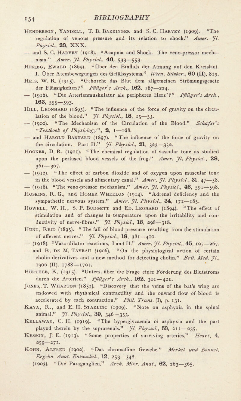 *54 Henderson, Yandell, T. B. Barringer and S. C. Harvey (1909). “The regulation of venous pressure and its relation to shock.” Amer. Jl. Physiol., 23, XXX. — and S. C. Harvey (1918). “Acapnia and Shock. The veno-pressor mecha¬ nism.” Amer. Jl. Physiol., 46, 533—553. HERinG, Ewald (1869). “Uber den Einflufs der Atmung auf den Kreislauf. I. Uber Atembewegungen des Gefafssystems.” Wien. Sitzber., 60 (II), 829. He:s, W. R. (1915). “Gehorcht das Blut dem allgemeinen Stromungsgesetz der Fliissigkeiten ?” Pfliiger's Arch., 162, 187—224. — (1916). “Die Arlerienmuskulatur als peripheres Herz’?” Pfliiger's Arch., 103, 555—593- Hill, Leonhard (1895). “The influence of the force of gravity on the circu¬ lation of the blood.” Jl. Physiol., 18, 15—53. — (1900). “The Mechanism of the Circulation of the Blood.” Schafer's “Textbook of Physiology, 2, I—168. — and Harold Barnard (1897). “The influence of the force of gravity on the circulation. Part II.” Jl. Physiol., 21, 323—352. Hooker, D. R. (1911). “The chemical regulation of vascular tone as studied upon the perfused blood vessels of the frog.” Amer. Jl. Physiol., 28, 361—367. — (1912). “The effect of carbon dioxide and of oxygen upon muscular tone in the blood vessels and alimentary canal.” Amer. fl. Physiol, 31, 47—58. — (1918). “The veno-pressor mechanism.” Amer. Jl. Physiol., 46, 591—598. Hoskins, R. G., and Homer Wheelon (1914). “Adrenal deficiency and the sympathetic nervous system.” Amer. Jl. Physiol., 34, 172—185. Howell, W. H., S. P. Budgett and Ed. Leonard (1894). “The effect of stimulation and of changes in temperature upon the irritability and con¬ ductivity of nerve-fibres.” Jl. Physiol., 16, 298—318. Hunt, Reid (1895). “The fall of blood pressure resultiug from the stimulation of afferent nerves.” Jl. Physiol., 18, 381—410. — (1918). “Vaso-dilator reactions. I and II.” Amer. Jl. Physiol., 45, 197—267. — and R. de M. Taveau (1906). “On the physiological action of certain cholin derivatives and a new method for detecting cholin.” Brit. Med. Jl., 1906 (II), 1788 —1791. Hurthle, K. (1915). “LJnters. uber die Frage einer Forderung des Blutstroms durch die Arterien.” Pfliiger's Arch., 162, 301 — 421. Jones,.T. Wharton (1852). “Discovery that the veins of the bat’s wing are endowed with rhythmical contractility and the onward flow of blood is accelerated by each contraction.” Phil. Trans. (I), p. 131. Kaya, R., and E. H. Siarlinc (1909). “Note on asphyxia in the spinal animal.” Jl. Physiol., 39, 346—353. Kellaway, C. IT. (1919). “The hyperglycaemia of asphyxia and the part played therein by the suprarenals.” Jl. Physiol., 53, 211—-235. KessON, J. E. (1913). “Some properties of surviving arteries.” Heart, 4, 259—272. Kohn, Alfred (1902). “Das chromaffine Gewebe.” Merkel und Bonnet, Ergebn. Anat. Entwickel., 12, 253—348. — (1903). “Die Paraganglien.” Arch. Mikr. Anat., 62, 263—365.