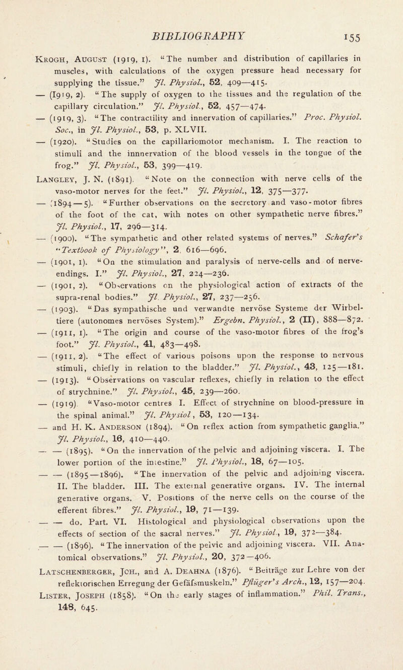 KROGH, AUGUST (1919, I). “The number and distribution of capillaries in muscles, with calculations of the oxygen pressure head necessary for supplying the tissue.” Jl. Physiol., 52, 409—415. — (I919, 2). “The supply of oxygen to the tissues and the regulation of the capillary circulation.” Jl. Physiol., 52, 457—474. — (1919, 3). “The contractility and innervation of capillaries.” Proc. Physiol. Soc., in Jl. Physiol., 53, p. XLVII. — (1920). “Studies on the capillariomotor mechanism. I. The reaction to stimuli and the innnervation of the blood vessels in the tongue of the frog.” Jl. Physiol., 53, 399—419. Langley, J. N. (1891). “Note on the connection with nerve cells of the vaso-motor nerves for the feet.” yi. Physiol., 12, 375—377* — '1894 — 5). “Further observations on the secretory and vaso-motor fibres of the foot of the cat, with notes on other sympathetic nerve fibres.” yi. Physiol., 17, 296—314. — (1900). “The sympathetic and other related systems of nerves.” Schafer's ('Textbook of Physiology”, 2, 616—696. — (1901, 1). “On the stimulation and paralysis of nerve-cells and of nerve- endings. I.” yi. Physiol., 27, 224—236. — (1901, 2). “Observations on the physiological action of extracts of the supra-renal bodies.” yi Physiol., 27, 237—256- — (1903). “Das sympathische und verwandte nervose Systeme der Wirbel- tiere (autonomes nervoses System).” Ergebn. Physiol., 2 (II), 888—872. -— (1911, 1). “The origin and course of the vaso-motor fibres of the frog’s foot.” yi. Physiol., 41, 483—498. — (1911,2). “The effect of various poisons upon the response to nervous stimuli, chiefly in relation to the bladder.” yi. Physiol., 43, 125 — 181. — (1913). “Observations on vascular reflexes, chiefly in relation to the effect of strychnine.” yi. Physiol., 45, 239—260. — (1919) “Vaso-motor centres I. Effect of strychnine on blood-pressure in the spinal animal.” yi. Physiol, 53, 120 —134. — and H. K. Anderson (1894). “On reflex action from sympathetic ganglia.” yi. Physiol., 16, 410—440. — (1895). “On the innervation of the pelvic and adjoining viscera. I. The lower portion of the intestine.” yi. Physiol., 18, 67—105. — — (1895 —1896). “The innervation of the pelvic and adjoining viscera. II. The bladder. III. The external generative organs. IV. The internal generative organs. V. Positions of the nerve cells on the course of the efferent fibres.” yi. Physiol., 19, 71 —139. — — do. Part. VI. Histological and physiological observations upon the effects of section of the sacral nerves.” yi. Physiol., 19, 372 3^4* — — (1896). “ The innervation of the pelvic and adjoining viscera. VII. Ana¬ tomical observations.” yi. Physiol., 20, 372—406. Latschenberger, Jch., and A. Deahna (1876). “ Beitrage zur Lehre von der reflektorischen Erregung der Gefafsmuskeln.” Pfluger's Arch., 12, 157 204. Lister, Joseph (1858). “On the early stages of inflammation.” Phil. Trans., 148, 645.