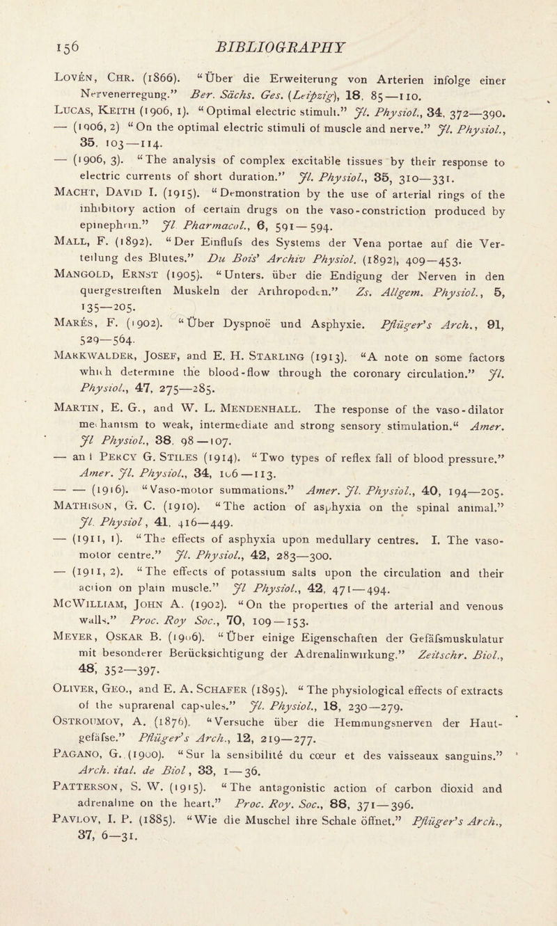 Loven, Chr. (1866). “Uber die Erweiterung von Arterien infolge einer Nnrvenerregung.” Ber. Sachs. Ges. {Leipzig), 18, 85—no. Lucas, Keith (1906, 1). “Optimal electric stimuli.” Jl. Physiol., 34, 372—390. — (iqo6, 2) “On the optimal electric stimuli of muscle and nerve.” Jl. Physiol., 35, 103 —114. — (<906, 3). “The analysis of complex excitable tissues by their response to electric currents of short duration.” Jl. Physiol., 35, 310—331. Macht, David I. (1915). “Demonstration by the use of arterial rings of the inhibitory action of certain drugs on the vaso-constriction produced by epinephnn.” Jl Pharmacol., 0, 591—594. Mall, F. (1892). “Der Einflufs des Systems der Vena portae auf die Ver- teilung des Blutes.” Du Bois’ Archiv Physiol. (1892), 409—453. Mangold, Ernst (1905). “Unters. uber die Endigung der Nerven in den quergestreiften Muskeln der Arihropodtn.” Zs. Allgem. Physiol., 5, 135—205. Mares, F. (1902). “liber Dyspnoe und Asphyxie. PjlugePs Arch., 91, 529—564. Makkwalder, Josef, and E. H. Starling (1913)* “A note on some factors whnh determine the blood-flow through the coronary circulation.” Jl. Physiol., 47, 275—285. Martin, E. G., and W. L. Mendenhall. The response of the vaso-dilator me< hanism to weak, intermediate and strong sensory stimulation.“ Amer. Jl Physiol., 38, 98—107. — an 1 Percy G. Stiles (1914). “Two types of reflex fall of blood pressure.” Amer. Jl. Physiol., 34, I06—113. -(1916). “Vaso-motor summations.” Amer. Jl. Physiol., 40, 194—205. Mathison, G. C. (1910). “The action of asphyxia on the spinal animal,” Jl. Physiol, 41, 416—449. — (19•)• “The effects of asphyxia upon medullary centres. I. The vaso¬ motor centre.” Jl. Physiol., 42, 283—300. — (1911,2). “The effects of potassium salts upon the circulation and their aciion on plain muscle.” Jl Physiol., 42, 471 — 494. McWilliam, John A. (1902). “On the properties of the arterial and venous walls.” Proc. Roy Soc., 70, 109 —153. Meyer, Oskar B. (1906). “Uber einige Eigenschaften der Gefafsmuskulatur mit besonderer Beriicksichtigung der Adrenalinwirkung.” Zeitschr. Biol., 48; 352—397. Oliver, Geo., and E. A. Schafer (1895). “ The physiological effects of extracts of the suprarenal capsules.” Jl. Physiol., 18, 230—279. Ostroumov, A. (1876). “Versuche uber die Tfemmungsnerven der Haut- gefafse.” PflugePs Arch., 12, 219—277. Pagano, G. (19UO). “Sur la sensibilite du coeur et des vaisseaux sanguins.” Arch. ital. de Biol, 33, I—36. Patterson, S. W. (*915)- “The antagonistic action of carbon dioxid and adrenaline on the heart.” Proc. Roy. Soc., 88, 371 — 396. Pavlov, I. P. (1885). “Wie die Muschel ihre Schale offnet.” PJliiger’s Arch., 37, 6-31.