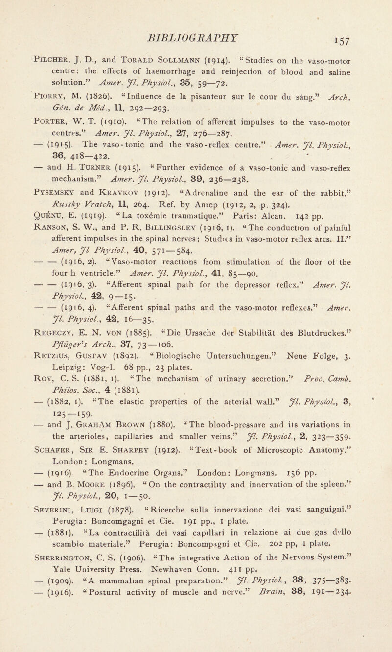 Pilcher, J. D., and Torald Sollmann (1914). “Studies on the vaso-motor centre: the effects of haemorrhage and reinjection of blood and saline solution.” Amer. Jl. Physiol., 35, 59—72. Piorry, M. (1826). “Influence de la pisanteur sur le cour du sang.” Arch. Gen. de Med., II, 292—293. Porter, W. T. (1910). “The relation of afferent impulses to the vaso-motor centres.” Amer. Jl. Physiol., 27, 276—287. — (1915). The vaso-tonic and the vaso-reflex centre.” Amer. Jl. Physiol., 36, 418—422. — and H. Turner (1915). “Further evidence of a vaso-tonic and vaso-reflex mechanism.” Amer. Jl. Physiol., 39, 236—238. Pysemsky and Kravkov (1912). “Adrenaline and the ear of the rabbit.” Ru^sky Vratch, 11, 264. Ref. by Anrep (1912, 2, p. 324). Quenu, E. (1919). “La toxemie traumatique.” Paris: Alcan. 142 pp. Ranson, S. W., and P. R. Billingsley (1916, 1). “The conduction of painful afferent impulses in the spinal nerves: Studies in vaso-motor reflex arcs. II.” Amer,Jl Physiol., 40, 571—584. — — (1916, 2). “Vaso-motor reactions from stimulation of the floor of the founh ventricle.” Amer. Jl. Physiol., 41, 85—90. — — (19'6, 3). “Afferent spinal paih for the depressor reflex.” Amer. Jl. Physiol., 42, 9 —15. -(1916,4). “Afferent spinal paths and the vaso-motor reflexes.” Amer. Jl. Physiol., 42, 16—35. Regeczy, E. N. von (1885). “Die Ursache der Stabilitat des Blutdruckes.” PfliigePs Arch., 37, 73 —106. Retzius, Gustav (1892). “Biologische Untersuchungen.” Neue Folge, 3. Leipzig: Vog-d. 68 pp., 23 plates. Roy, C. S. (1881, 1). “The mechanism of urinary secretion.” Proc. Camb. Philos. Soc., 4 (1881). — (1882, 1). “The elastic properties of the arterial wall.” Jl. Physiol., 3, 125—159. — and J. GrahAm Brown (1880). “The blood-pressure and its variations in the arterioles, capillaries and smaller veins.” Jl. Physiol., 2, 323—359. Schafer, Sir E. Sharpey (1912). “Text-book of Microscopic Anatomy.” Lon Ion: Longmans. — (1916). “The Endocrine Organs.” London: Longmans. 156 pp. — and B. Moore (1896). “On the contractility and innervation of the spleen.” Jl. Physiol., 20, 1 — 50. Severini, Luigi (1878). “ Ricerche sulla innervazione dei vasi sanguigni.” Perugia: Boncomgagni et Cie. 191 pp., 1 plate. — (1881). “La contractiliia dei vasi capillari in relazione ai due gas dello scambio materiale.” Perugia: Boncompagni et Cie. 202 pp, 1 plate. Sherrington, C. S. (1906). “The integrative Action of the Nervous System.” Yale University Press. Newhaven Conn. 411 pp. — (1909). “A mammalian spinal preparation.” JL Physiol., 38, 375—3^3- — (1916). “Postural activity of muscle and nerve.” Brain, 38, 191—234.