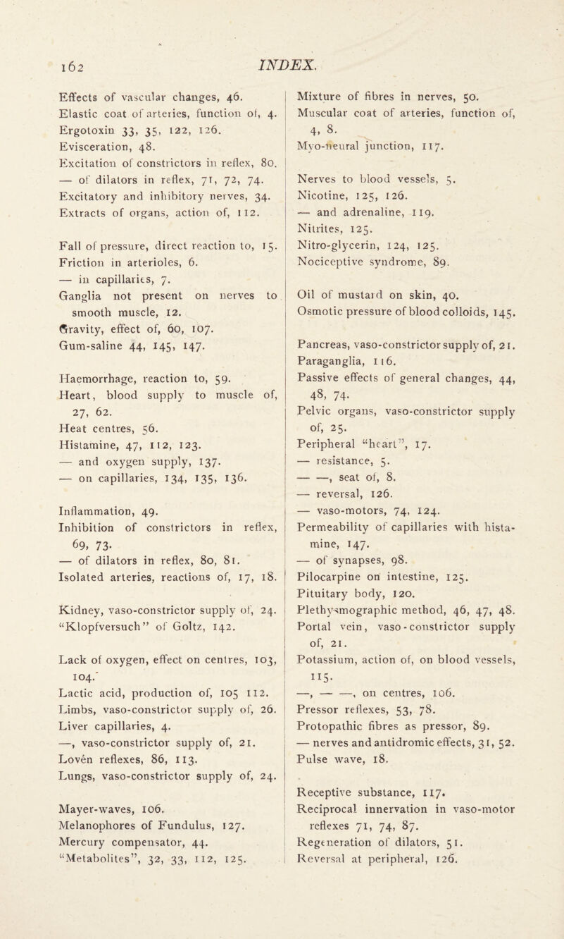 Effects of vascular changes, 46. Elastic coat of arteries, function of, 4. Ergotoxin 33, 35, 122, 126. Evisceration, 48. Excitation of constrictors in reflex, 80. — of dilators in reflex, 7t , 72, 74. Excitatory and inhibitory nerves, 34. Extracts of organs, action of, 112. Fall of pressure, direct reaction to, 15. Friction in arterioles, 6. — in capillaries, 7. Ganglia not present on nerves to smooth muscle, 12. Gravity, effect of, 60, 107. Gum-saline 44, 145, 147. Haemorrhage, reaction to, 59. Heart, blood supply to muscle of, 27, 62. Heat centres, 56. Histamine, 47, 112, 123. — and oxygen supply, 137. — on capillaries, 134, 135, 136. Inflammation, 49. Inhibition of constrictors in reflex, 69, 73- — of dilators in reflex, 80, 8t. Isolated arteries, reactions of, 17, 18. Kidney, vaso-constrictor supply of, 24, “Klopfversuch” of Goltz, 142. Lack of oxygen, effect on centres, 103, 104.' Lactic acid, production of, 105 112. Limbs, vaso-constrictor supply of, 26. Liver capillaries, 4. —, vaso-constrictor supply of, 21. Loven reflexes, 86, 113. Lungs, vaso-constrictor supply of, 24. Mayer-waves, 106. Melanophores of Fundulus, 127. Mercury compensator, 44. “Metabolites”, 32, 33, 112, 125. Mixture of fibres in nerves, 50. Muscular coat of arteries, function of, 4, 8. Myo-neural junction, 117. Nerves to blood vessels, 5. Nicotine, 125, 126. — and adrenaline, 119. Nitrites, 125. Nitro-glycerin, 124, 125. Nociceptive syndrome, 89. Oil of mustard on skin, 40. Osmotic pressure of blood colloids, 145. Pancreas, vaso-constrictor supply of, 21. Paraganglia, 116. Passive effects of general changes, 44, 48, 74. Pelvic organs, vaso-constrictor supply of, 25. Peripheral “heart ’, 17. — resistance, 5. -, seat of, 8. — reversal, 126. — vaso-motors, 74, 124. Permeability of capillaries with hista¬ mine, 147. — of synapses, 98. Pilocarpine on intestine, 125. Pituitary body, 120. Plethysmographic method, 46, 47, 48. Portal vein, vaso-constrictor supply of, 21. Potassium, action of, on blood vessels, 115- —, — —, on centres, 106. Pressor reflexes, 53> 78. Protopathic fibres as pressor, 89. — nerves and antidromic effects, 31, 52. Pulse wave, 18. Receptive substance, 117. Reciprocal innervation in vaso-motor reflexes 71, 74, 87. Regeneration of dilators, 51. Reversal at peripheral, 126.