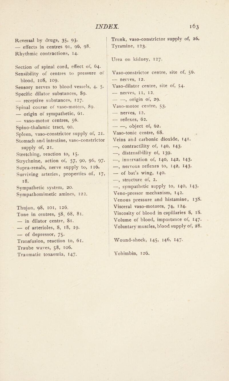 Reversal by drugs, 35, 93. — effects in centres 91, 96, 98. Rhythmic contractions, 14. Section of spinal cord, effect of, 64. Sensibility of centres to pressure of blood, 108, 109. Sensory nerves to blood vessels, 4, 5. Specific dilator substances, 89. — receptive substances, 127. Spinal course of vaso-motors, 89. — origin of sympathetic, 61. — vaso-motor centres, 56- Spino-thalamic tract, 90. Spleen, vaso-constrictor supply of, 21. Stomach and intestine, vaso-constrictor supply of, 21. Stretching, reaction to, 15. Strychnine, action of, 57* 9b, 97* Supra-renals, nerve supply to, 116. Surviving arteries, properties of, 17, 18. Sympathetic system, 20. Sympathomimetic amines, 122. Thujon, 98, 101, 126. Tone in centres, 58, 68, 81. — in dilator centre, 81. — of arterioles, 8, 18, 19. — of depressor, 75. Transfusion, reaction to, 61. Traube waves, 58, 106. Traumatic toxaemia, 147. ! Trunk, vaso-constrictor supply of, 26. Tyramine, 123. Urea on kidney, 127. Vaso-constrictor centre, site of, 56. — nerves, 12. Vaso-dilator centre, site of, 54. — nerves, 11, 12. — —, origin of, 29. Vaso-motor centre, 53. — nerves, 12. — reflexes, 62. -, object of, 62. Vaso-tonic centre, 68. Veins and carbonic dioxide, 141. —, contractility of, T40, 143. —, distensibility of, 139. —, innervation of, 140, 142, 143. —, neivous reflexes to, 142, 143. — of bat’s wing, 140. —, structure of, 2. —, sympathetic supply to, 140, 143. Veno-pressor mechanism, 142. Venous pressure and histamine, 138. Visceral vaso-motores, 74, 124. Viscosity of blood in capillaries 8, 18. Volume of blood, impoitance of, 147. Voluntary muscles, blood supply of, 28. Wound-shock, 145? 146* 147’ Yohimbin, 126.