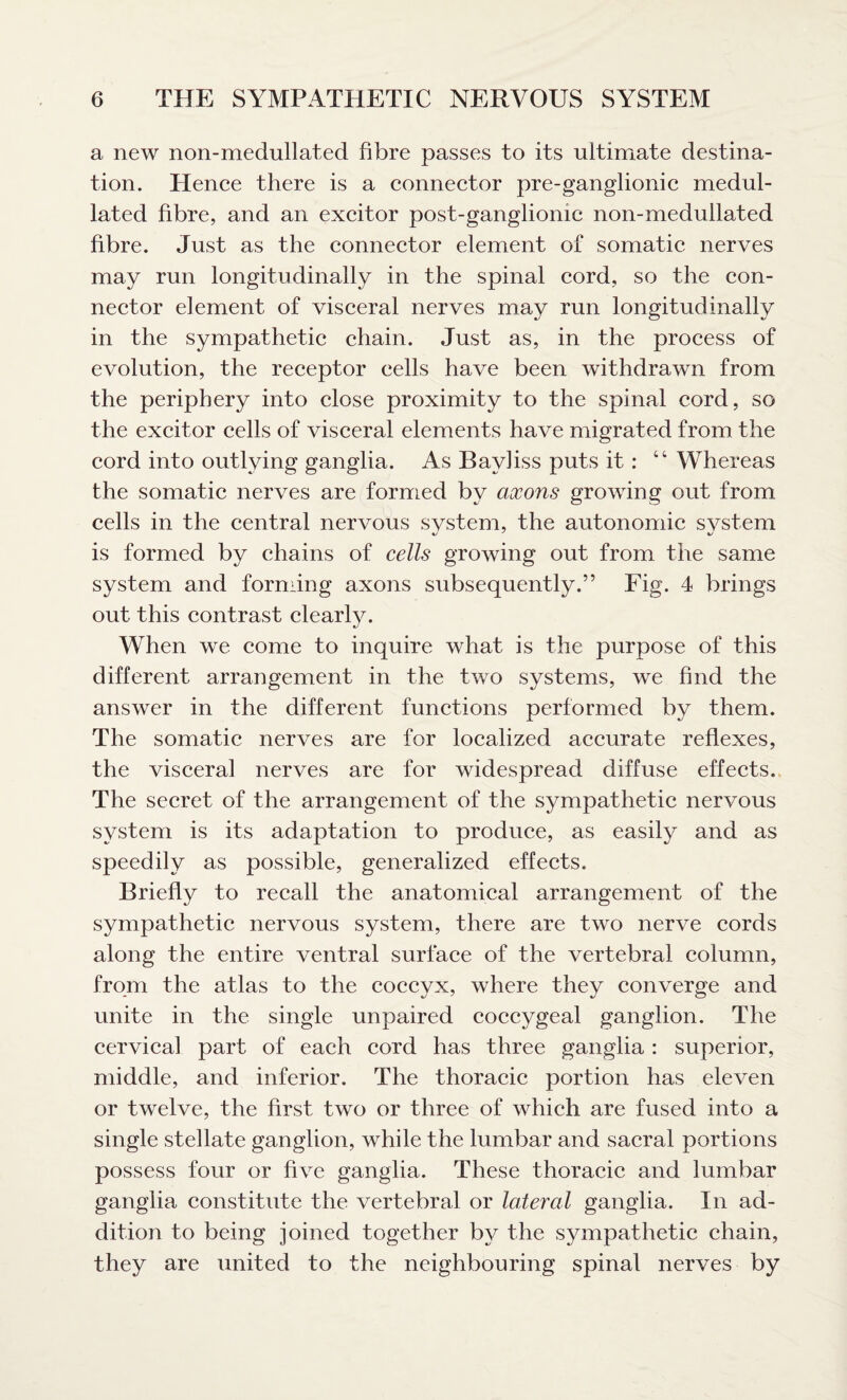 a new non-medullated fibre passes to its ultimate destina¬ tion. Hence there is a connector pre-ganglionic medul- lated fibre, and an excitor post-gangliomc non-medullated fibre. Just as the connector element of somatic nerves may run longitudinally in the spinal cord, so the con¬ nector element of visceral nerves may run longitudinally in the sympathetic chain. Just as, in the process of evolution, the receptor cells have been withdrawn from the periphery into close proximity to the spinal cord, so the excitor cells of visceral elements have migrated from the cord into outlying ganglia. As Bavliss puts it: “ Whereas the somatic nerves are formed by axons growing out from cells in the central nervous system, the autonomic system is formed by chains of cells growing out from the same system and forming axons subsequently.” Fig. 4 brings out this contrast clearly. When we come to inquire what is the purpose of this different arrangement in the two systems, we find the answer in the different functions performed by them. The somatic nerves are for localized accurate reflexes, the visceral nerves are for widespread diffuse effects. The secret of the arrangement of the sympathetic nervous system is its adaptation to produce, as easily and as speedily as possible, generalized effects. Briefly to recall the anatomical arrangement of the sympathetic nervous system, there are two nerve cords along the entire ventral surface of the vertebral column, from the atlas to the coccyx, where they converge and unite in the single unpaired coccygeal ganglion. The cervical part of each cord has three ganglia : superior, middle, and inferior. The thoracic portion has eleven or twelve, the first two or three of which are fused into a single stellate ganglion, while the lumbar and sacral portions possess four or five ganglia. These thoracic and lumbar ganglia constitute the vertebral or lateral ganglia. In ad¬ dition to being joined together by the sympathetic chain, they are united to the neighbouring spinal nerves by