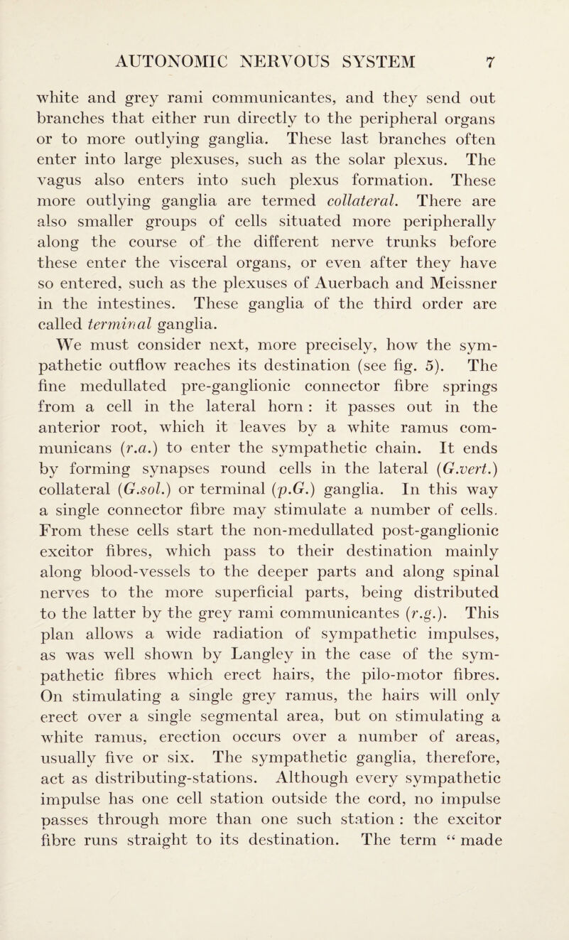 white and grey rami communicantes, and they send out branches that either run directly to the peripheral organs or to more outlying ganglia. These last branches often enter into large plexuses, such as the solar plexus. The vagus also enters into such plexus formation. These more outlying ganglia are termed collateral. There are also smaller groups of cells situated more peripherally along the course of the different nerve trunks before these enter the visceral organs, or even after they have so entered, such as the plexuses of Auerbach and Meissner in the intestines. These ganglia of the third order are called terminal ganglia. We must consider next, more precisely, how the sym¬ pathetic outflow reaches its destination (see fig. 5). The fine medullated pre-ganglionic connector fibre springs from a cell in the lateral horn : it passes out in the anterior root, which it leaves bv a white ramus com- 7 4J municans (■r.a.) to enter the sympathetic chain. It ends by forming synapses round cells in the lateral (G.vert.) collateral (G.sol.) or terminal (;p.G.) ganglia. In this way a single connector fibre may stimulate a number of cells. From these cells start the non-medullated post-ganglionic excitor fibres, which pass to their destination mainly along blood-vessels to the deeper parts and along spinal nerves to the more superficial parts, being distributed to the latter by the grey rami communicantes (r.g'.). This plan allows a wide radiation of sympathetic impulses, as was well shown by Langley in the case of the sym¬ pathetic fibres which erect hairs, the pilo-motor fibres. On stimulating a single grey ramus, the hairs will only erect over a single segmental area, but on stimulating a white ramus, erection occurs over a number of areas, usually five or six. The sympathetic ganglia, therefore, act as distributing-stations. Although every sympathetic impulse has one cell station outside the cord, no impulse passes through more than one such station : the excitor fibre runs straight to its destination. The term “ made