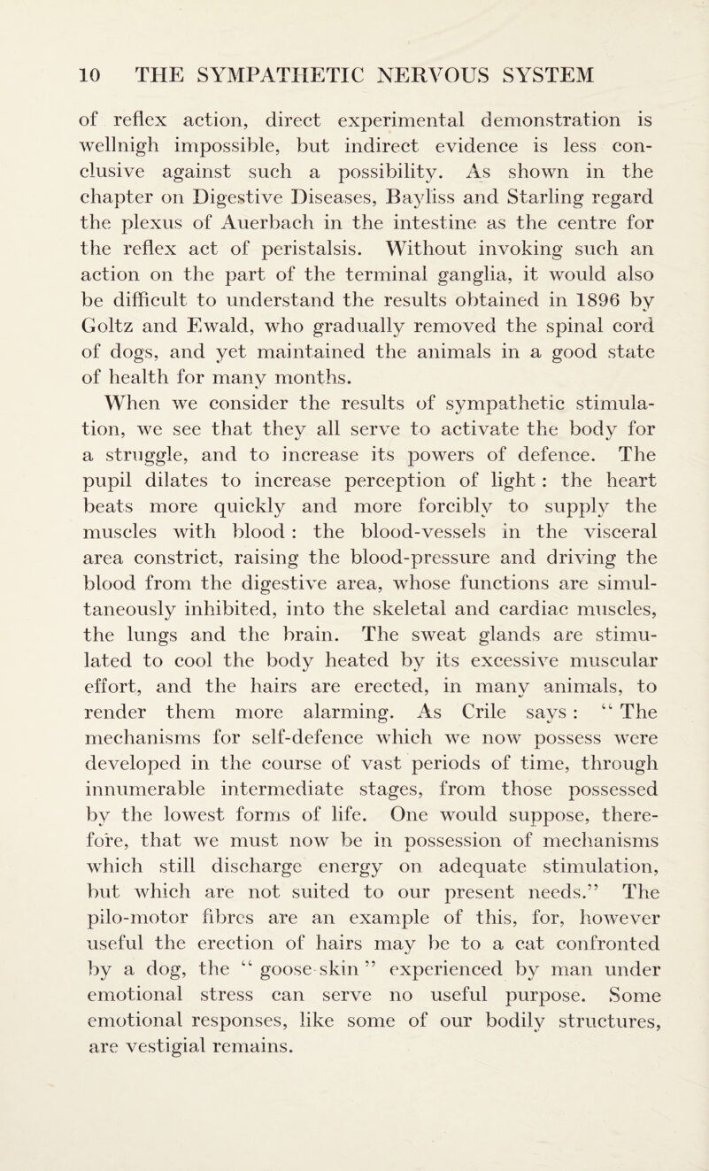 of reflex action, direct experimental demonstration is wellnigh impossible, but indirect evidence is less con¬ clusive against such a possibility. As shown in the chapter on Digestive Diseases, Bayliss and Starling regard the plexus of Auerbach in the intestine as the centre for the reflex act of peristalsis. Without invoking such an action on the part of the terminal ganglia, it would also be difficult to understand the results obtained in 1896 by Goltz and Ewald, who gradually removed the spinal cord of dogs, and yet maintained the animals in a good state of health for many months. When we consider the results of sympathetic stimula¬ tion, we see that they all serve to activate the body for a struggle, and to increase its powers of defence. The pupil dilates to increase perception of light : the heart beats more quickly and more forcibly to supply the muscles with blood : the blood-vessels in the visceral area constrict, raising the blood-pressure and driving the blood from the digestive area, whose functions are simul¬ taneously inhibited, into the skeletal and cardiac muscles, the lungs and the brain. The sweat glands are stimu¬ lated to cool the body heated by its excessive muscular effort, and the hairs are erected, in many animals, to render them more alarming. As Crile says : 44 The mechanisms for self-defence which we now possess wrere developed in the course of vast periods of time, through innumerable intermediate stages, from those possessed by the lowest forms of life. One would suppose, there¬ fore, that wre must now be in possession of mechanisms which still discharge energy on adequate stimulation, but which are not suited to our present needs.” The pilo-motor fibres are an example of this, for, however useful the erection of hairs may be to a cat confronted by a dog, the 44 goose skin ” experienced by man under emotional stress can serve no useful purpose. Some emotional responses, like some of our bodily structures, are vestigial remains.