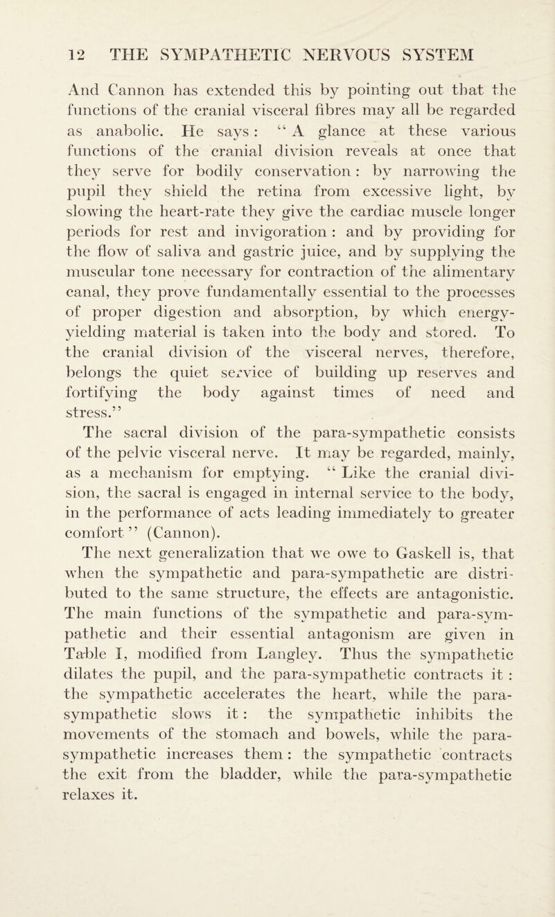 And Camion has extended this by pointing out that the functions of the cranial visceral fibres may all be regarded as anabolic. He says : “A glance at these various functions of the cranial division reveals at once that they serve for bodily conservation : by narrowing the pupil they shield the retina from excessive light, by slowing the heart-rate they give the cardiac muscle longer periods for rest and invigoration : and by providing for the flow of saliva and gastric juice, and by supplying the muscular tone necessary for contraction of the alimentary canal, they prove fundamentally essential to the processes of proper digestion and absorption, by which energy- yielding material is taken into the body and stored. To the cranial division of the visceral nerves, therefore, belongs the quiet service of building up reserves and fortifying the body against times of need and stress.” The sacral division of the para-sympathetic consists of the pelvic visceral nerve. It may be regarded, mainly, as a mechanism for emptying. 44 Like the cranial divi¬ sion, the sacral is engaged in internal service to the body, in the performance of acts leading immediately to greater comfort ” (Cannon). The next generalization that we owe to Gaskell is, that when the sympathetic and para-sympathetic are distri¬ buted to the same structure, the effects are antagonistic. The main functions of the sympathetic and para-sym¬ pathetic and their essential antagonism are given in Table I, modified from Langley. Thus the sympathetic dilates the pupil, and the para-sympathetic contracts it : the sympathetic accelerates the heart, while the para¬ sympathetic slows it: the sympathetic inhibits the movements of the stomach and bowels, while the para¬ sympathetic increases them: the sympathetic contracts the exit from the bladder, while the para-sympathetic relaxes it.