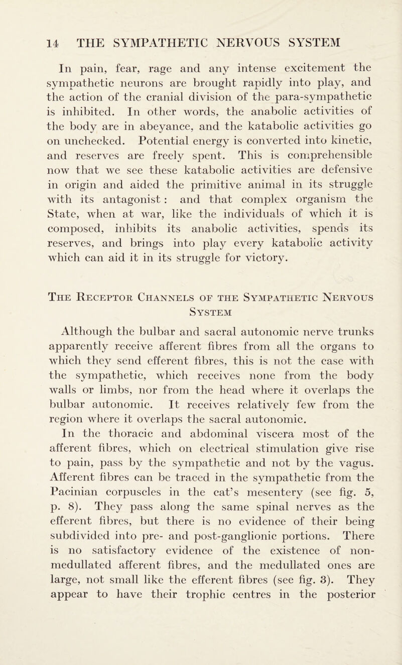 In pain, fear, rage and any intense excitement the sympathetic neurons are brought rapidly into play, and the action of the cranial division of the para-sympathetic is inhibited. In other words, the anabolic activities of the body are in abeyance, and the katabolic activities go on unchecked. Potential energy is converted into kinetic, and reserves are freely spent. This is comprehensible now that we see these katabolic activities are defensive in origin and aided the primitive animal in its struggle with its antagonist : and that complex organism the State, when at war, like the individuals of which it is composed, inhibits its anabolic activities, spends its reserves, and brings into play every katabolic activity which can aid it in its struggle for victory. The Receptor Channels of the Sympathetic Nervous System Although the bulbar and sacral autonomic nerve trunks apparently receive afferent fibres from all the organs to which thev send efferent fibres, this is not the case with the sympathetic, which receives none from the body walls or limbs, nor from the head where it overlaps the bulbar autonomic. It receives relatively few from the region where it overlaps the sacral autonomic. In the thoracic and abdominal viscera most of the afferent fibres, which on electrical stimulation give rise to pain, pass by the sympathetic and not by the vagus. Afferent fibres can be traced in the sympathetic from the Pacinian corpuscles in the cat’s mesentery (see fig. 5, p. 8). They pass along the same spinal nerves as the efferent fibres, but there is no evidence of their being subdivided into pre- and post-ganglionic portions. There is no satisfactory evidence of the existence of non- medullated afferent fibres, and the medullated ones are large, not small like the efferent fibres (see fig. 3). They appear to have their trophic centres in the posterior