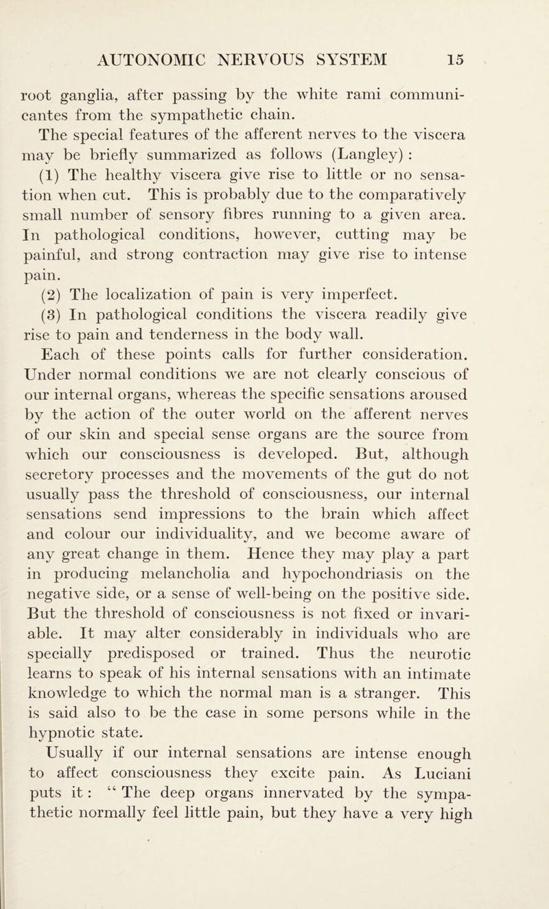 root ganglia, after passing by the white rami communi¬ cant es from the sympathetic chain. The special features of the afferent nerves to the viscera may be briefly summarized as follows (Langley) : (1) The healthy viscera give rise to little or no sensa¬ tion when cut. This is probably due to the comparatively small number of sensory fibres running to a given area. In pathological conditions, however, cutting may be painful, and strong contraction may give rise to intense pain. (2) The localization of pain is very imperfect. (3) In pathological conditions the viscera readily give rise to pain and tenderness in the body wall. Each of these points calls for further consideration. Under normal conditions we are not clearly conscious of our internal organs, whereas the specific sensations aroused bv the action of the outer world on the afferent nerves of our skin and special sense organs are the source from which our consciousness is developed. But, although secretory processes and the movements of the gut do not usually pass the threshold of consciousness, our internal sensations send impressions to the brain which affect and colour our individuality, and we become aware of any great change in them. Hence they may play a part in producing melancholia and hypochondriasis on the negative side, or a sense of well-being on the positive side. But the threshold of consciousness is not fixed or invari¬ able. It may alter considerably in individuals who are specially predisposed or trained. Thus the neurotic learns to speak of his internal sensations with an intimate knowledge to which the normal man is a stranger. This is said also to be the case in some persons while in the hypnotic state. Usually if our internal sensations are intense enough to affect consciousness they excite pain. As Luciani puts it: 4C The deep organs innervated by the sympa¬ thetic normally feel little pain, but they have a very high