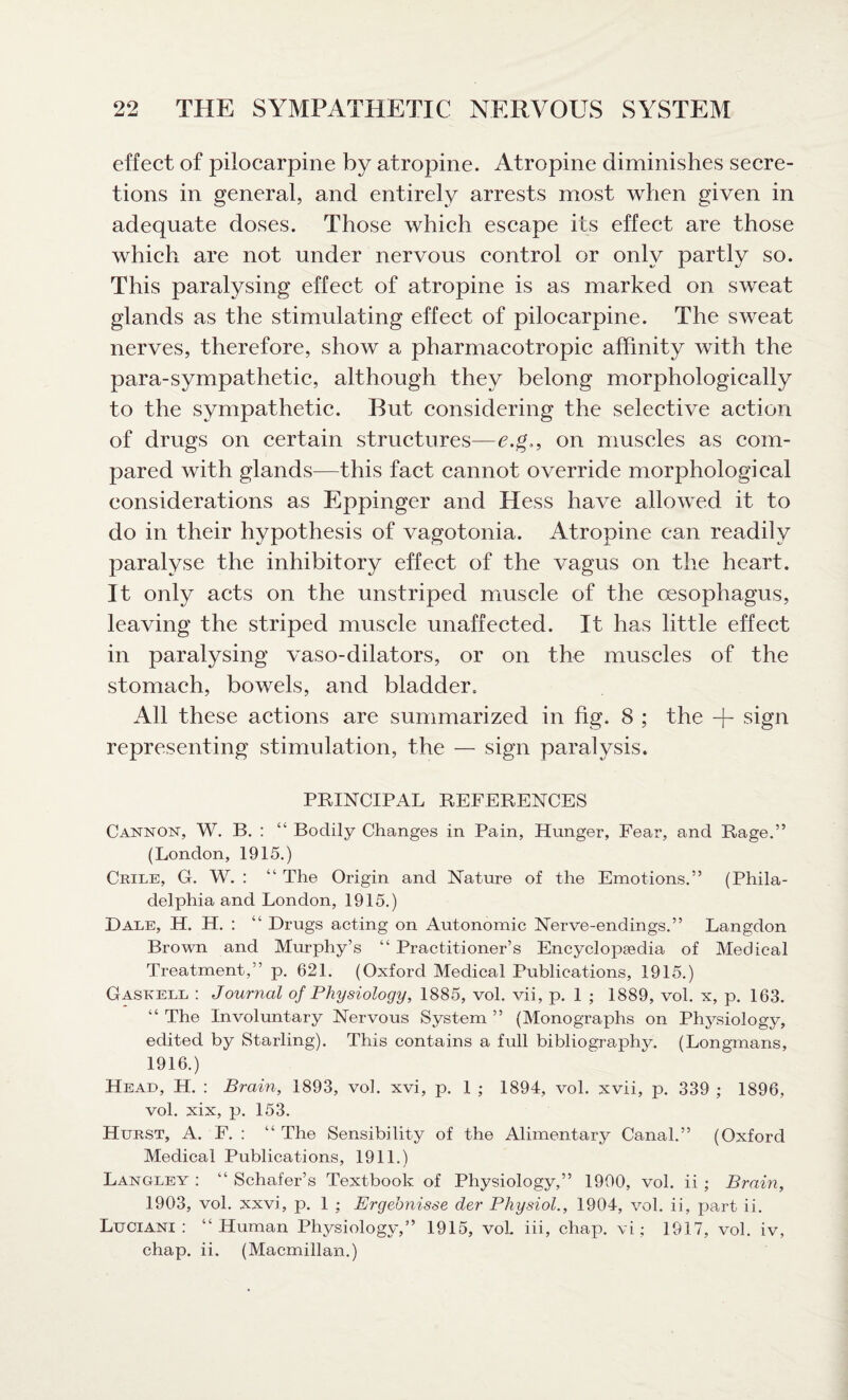 effect of pilocarpine by atropine. Atropine diminishes secre¬ tions in general, and entirely arrests most when given in adequate doses. Those which escape its effect are those which are not under nervous control or only partly so. This paralysing effect of atropine is as marked on sweat glands as the stimulating effect of pilocarpine. The sweat nerves, therefore, show a pharmacotropic affinity with the para-sympathetic, although they belong morphologically to the sympathetic. But considering the selective action of drugs on certain structures—e.g., on muscles as com¬ pared with glands—this fact cannot override morphological considerations as Eppinger and Hess have allowed it to do in their hypothesis of vagotonia. Atropine can readily paralyse the inhibitory effect of the vagus on the heart. It only acts on the unstriped muscle of the oesophagus, leaving the striped muscle unaffected. It has little effect in paralysing vaso-dilators, or on the muscles of the stomach, bowels, and bladder. All these actions are summarized in fig. 8 ; the -j- sign representing stimulation, the — sign paralysis. PRINCIPAL REFERENCES Cannon, W. B. : “ Bodily Changes in Pain, Hunger, Fear, and Rage.” (London, 1915.) Crile, G. W. : “ The Origin and Nature of the Emotions.” (Phila¬ delphia and London, 1915.) Dale, H. H. : “ Drugs acting on Autonomic Nerve-endings.” Langdon Brown and Murphy’s “ Practitioner’s Encyclopaedia of Medical Treatment,” p. 621. (Oxford Medical Publications, 1915.) Gaskell : Journal of Physiology, 1885, vol. vii, p. 1 ; 1889, vol. x, p. 163. “ The Involuntary Nervous System ” (Monographs on Phj^siology, edited by Starling). This contains a full bibliography. (Longmans, 1916.) Head, H. : Brain, 1893, vol. xvi, p. 1 ; 1894, vol. xvii, p. 339 ; 1896, vol. xix, p. 153. Hurst, A. F. : “ The Sensibility of the Alimentary Canal.” (Oxford Medical Publications, 1911.) Langley : “ Schafer’s Textbook of Physiology,” 1990, vol. ii ; Brain, 1903, vol. xxvi, p. 1 ; Ergehnisse der Physiol., 1904, vol. ii, part ii. Luciani : “Human Physiology,” 1915, vol. iii, chap, vi; 1917, vol. iv, chap. ii. (Macmillan.)