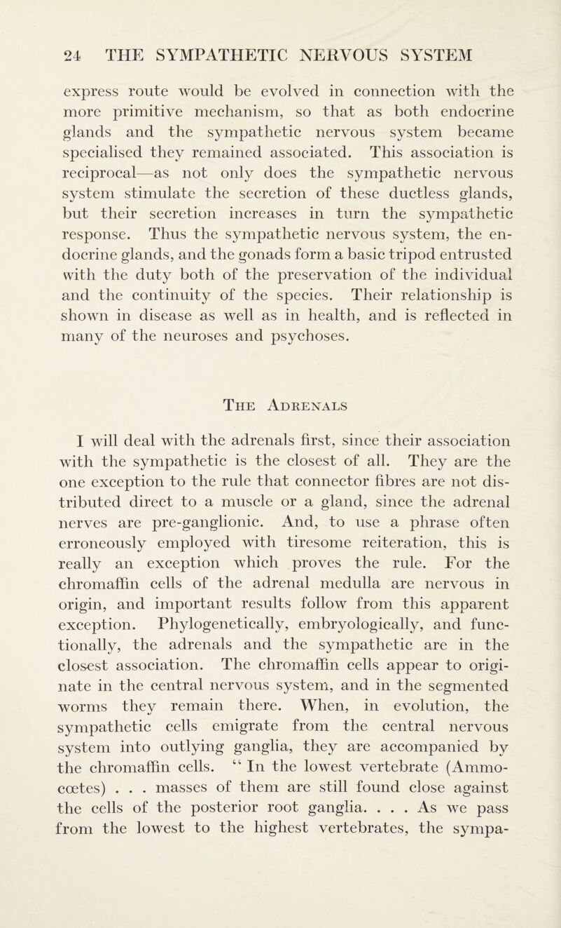 express route would be evolved in connection with the more primitive mechanism, so that as both endocrine glands and the sympathetic nervous system became specialised they remained associated. This association is reciprocal—as not only does the sympathetic nervous system stimulate the secretion of these ductless glands, but their secretion increases in turn the sympathetic response. Thus the sympathetic nervous system, the en¬ docrine glands, and the gonads form a basic tripod entrusted with the duty both of the preservation of the individual and the continuity of the species. Their relationship is shown in disease as well as in health, and is reflected in many of the neuroses and psychoses. The Adrenals I will deal with the adrenals first, since their association with the sympathetic is the closest of all. They are the one exception to the rule that connector fibres are not dis¬ tributed direct to a muscle or a gland, since the adrenal nerves are pre-ganglionic. And, to use a phrase often erroneously employed with tiresome reiteration, this is really an exception which proves the rule. For the chromaffin cells of the adrenal medulla are nervous in origin, and important results follow from this apparent exception. Phylogenetically, embryologically, and func¬ tionally, the adrenals and the sympathetic are in the closest association. The chromaffin cells appear to origi¬ nate in the central nervous system, and in the segmented worms thev remain there. When, in evolution, the sympathetic cells emigrate from the central nervous system into outlying ganglia, they are accompanied by the chromaffin cells. “ In the lowest vertebrate (Ammo- coetes) . . . masses of them are still found close against the cells of the posterior root ganglia. ... As we pass from the lowest to the highest vertebrates, the sympa-