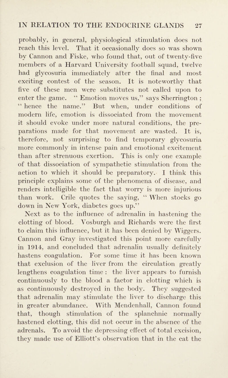 probably, in general, physiological stimulation does not reach this level. That it occasionally does so was shown by Cannon and Fiske, who found that, out of twenty-five members of a Harvard University football squad, twelve had glycosuria immediately after the final and most exciting contest of the season. It is noteworthy that five of these men were substitutes not called upon to enter the game. 4C Emotion moves us,” says Sherrington ; “ hence the name.” But when, under conditions of modern life, emotion is dissociated from the movement it should evoke under more natural conditions, the pre¬ parations made for that movement are wasted. It is, therefore, not surprising to find temporary glycosuria more commonly in intense pain and emotional excitement than after strenuous exertion. This is only one example of that dissociation of sympathetic stimulation from the action to which it should be preparatory. I think this principle explains some of the phenomena of disease, and renders intelligible the fact that worry is more injurious than work. Crile quotes the saying, “ When stocks go down in New York, diabetes goes up.” Next as to the influence of adrenalin in hastening the clotting of blood. Vosburgh and Richards were the first to claim this influence, but it has been denied by Wiggers. Cannon and Gray investigated this point more carefully in 1914, and concluded that adrenalin usually definitely hastens coagulation. For some time it has been known that exclusion of the liver from the circulation greatly lengthens coagulation time : the liver appears to furnish continuously to the blood a factor in clotting which is as continuously destroyed in the body. They suggested that adrenalin may stimulate the liver to discharge this in greater abundance. With Mendenhall, Cannon found that, though stimulation of the splanchnic normally hastened clotting, this did not occur in the absence of the adrenals. To avoid the depressing effect of total excision, they made use of Elliott’s observation that in the cat the