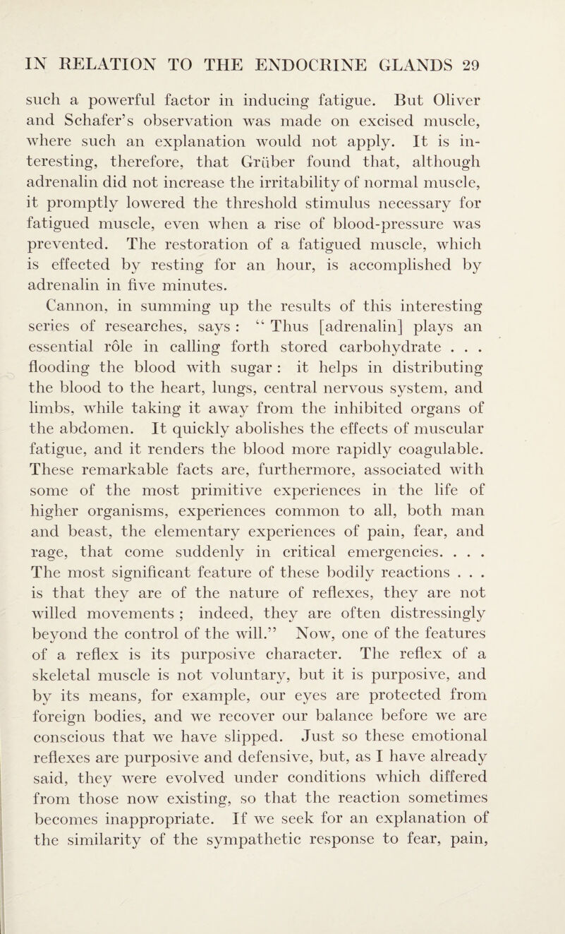 such a powerful factor in inducing fatigue. But Oliver and Schafer’s observation was made on excised muscle, where such an explanation would not apply. It is in¬ teresting, therefore, that Gruber found that, although adrenalin did not increase the irritability of normal muscle, it promptly lowered the threshold stimulus necessary for fatigued muscle, even when a rise of blood-pressure was prevented. The restoration of a fatigued muscle, which is effected by resting for an hour, is accomplished by adrenalin in five minutes. Cannon, in summing up the results of this interesting series of researches, says : “ Thus [adrenalin] plays an essential role in calling forth stored carbohydrate . . . flooding the blood with sugar : it helps in distributing the blood to the heart, lungs, central nervous system, and limbs, while taking it away from the inhibited organs of the abdomen. It quickly abolishes the effects of muscular fatigue, and it renders the blood more rapidly coagulable. These remarkable facts are, furthermore, associated with some of the most primitive experiences in the life of higher organisms, experiences common to all, both man and beast, the elementary experiences of pain, fear, and rage, that come suddenly in critical emergencies. . . . The most significant feature of these bodily reactions . . . is that thev are of the nature of reflexes, thev are not willed movements ; indeed, they are often distressingly beyond the control of the will.” Now, one of the features of a reflex is its purposive character. The reflex of a skeletal muscle is not voluntary, but it is purposive, and by its means, for example, our eyes are protected from foreign bodies, and we recover our balance before we are conscious that we have slipped. Just so these emotional reflexes are purposive and defensive, but, as I have already said, they were evolved under conditions which differed from those now existing, so that the reaction sometimes becomes inappropriate. If we seek for an explanation of the similarity of the sympathetic response to fear, pain,