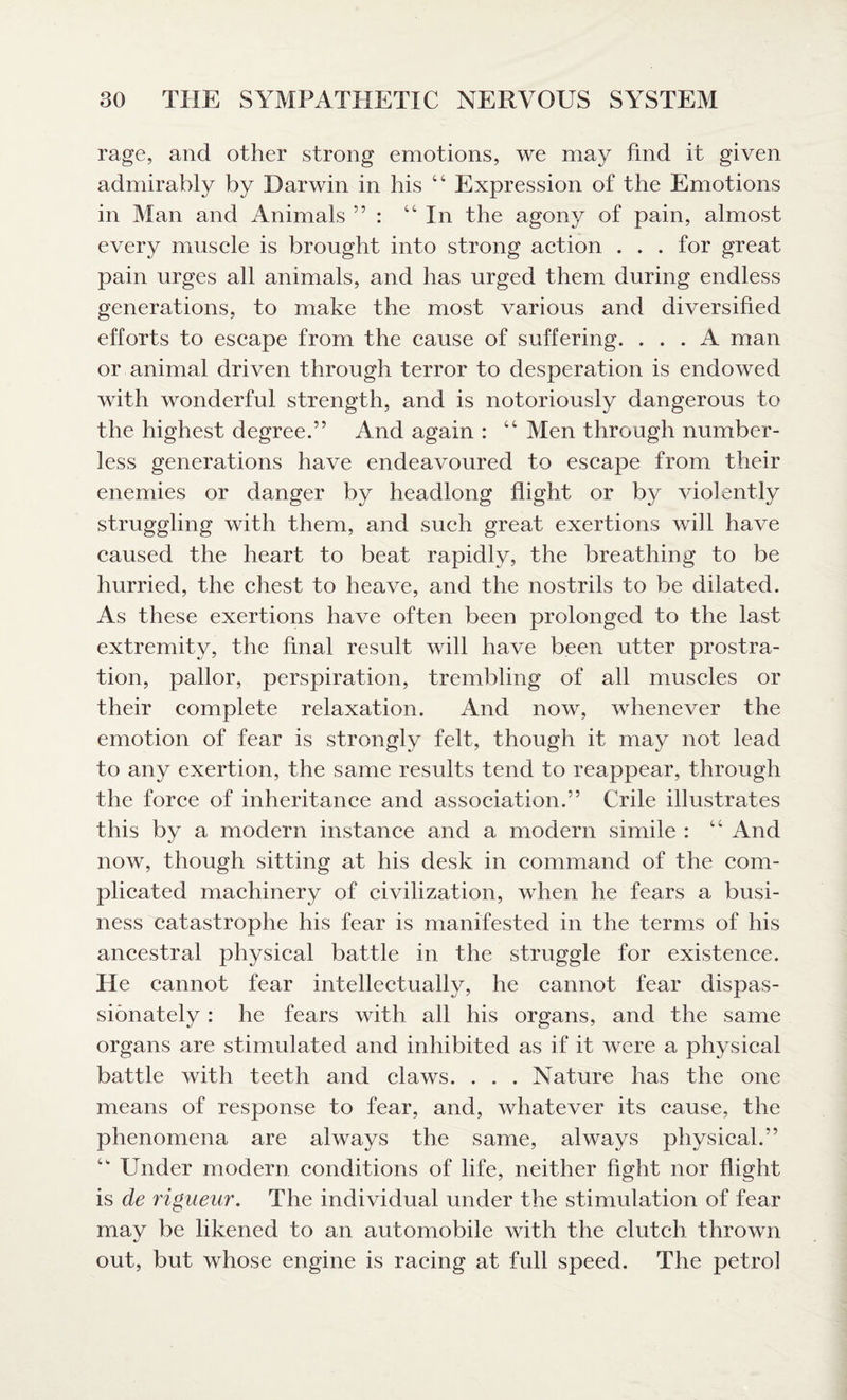 rage, and other strong emotions, we may find it given admirably by Darwin in his “ Expression of the Emotions in Man and Animals ” : “In the agony of pain, almost every muscle is brought into strong action . . . for great pain urges all animals, and has urged them during endless generations, to make the most various and diversified efforts to escape from the cause of suffering. ... A man or animal driven through terror to desperation is endowed with wonderful strength, and is notoriously dangerous to the highest degree.” And again : “ Men through number¬ less generations have endeavoured to escape from their enemies or danger by headlong flight or by violently struggling with them, and such great exertions will have caused the heart to beat rapidly, the breathing to be hurried, the chest to heave, and the nostrils to be dilated. As these exertions have often been prolonged to the last extremity, the final result will have been utter prostra¬ tion, pallor, perspiration, trembling of all muscles or their complete relaxation. And now, whenever the emotion of fear is strongly felt, though it may not lead to any exertion, the same results tend to reappear, through the force of inheritance and association.” Crile illustrates this by a modern instance and a modern simile : “ And now, though sitting at his desk in command of the com¬ plicated machinery of civilization, when he fears a busi¬ ness catastrophe his fear is manifested in the terms of his ancestral physical battle in the struggle for existence. He cannot fear intellectually, he cannot fear dispas¬ sionately : he fears with all his organs, and the same organs are stimulated and inhibited as if it were a physical battle with teeth and claws. . . . Nature has the one means of response to fear, and, whatever its cause, the phenomena are always the same, always physical.” “ Under modern conditions of life, neither fight nor flight is de rigueur. The individual under the stimulation of fear may be likened to an automobile with the clutch thrown out, but whose engine is racing at full speed. The petrol