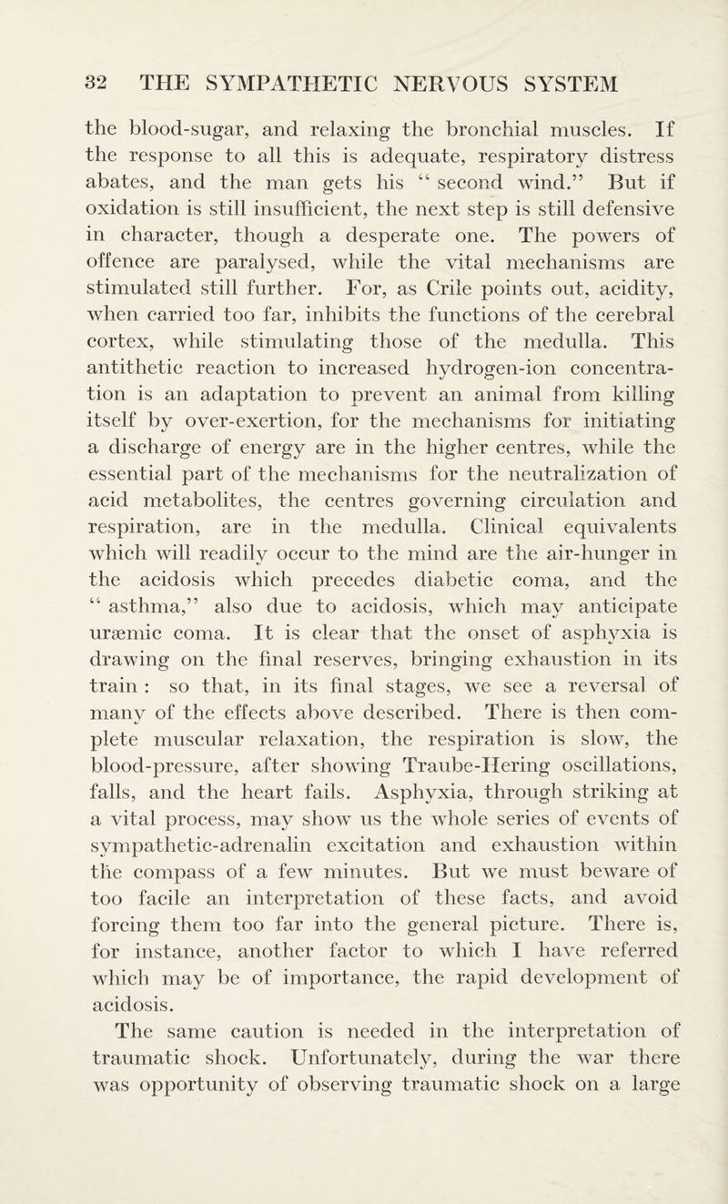 the blood-sugar, and relaxing the bronchial muscles. If the response to all this is adequate, respiratory distress abates, and the man gets his 44 second wind.” But if oxidation is still insufficient, the next step is still defensive in character, though a desperate one. The powers of offence are paralysed, while the vital mechanisms are stimulated still further. For, as Crile points out, acidity, when carried too far, inhibits the functions of the cerebral cortex, while stimulating those of the medulla. This antithetic reaction to increased hydrogen-ion concentra¬ tion is an adaptation to prevent an animal from killing itself by over-exertion, for the mechanisms for initiating a discharge of energy are in the higher centres, while the essential part of the mechanisms for the neutralization of acid metabolites, the centres governing circulation and respiration, are in the medulla. Clinical equivalents which will readily occur to the mind are the air-hunger in the acidosis which precedes diabetic coma, and the 44 asthma,” also due to acidosis, which may anticipate uraemic coma. It is clear that the onset of asphvxia is JL 4/ drawing on the final reserves, bringing exhaustion in its train : so that, in its final stages, we see a reversal of manv of the effects above described. There is then com- 4/ plete muscular relaxation, the respiration is slow, the blood-pressure, after showing Traube-tiering oscillations, falls, and the heart fails. Asphyxia, through striking at a vital process, may show us the whole series of events of sympathetic-adrenalin excitation and exhaustion within the compass of a few minutes. But we must beware of too facile an interpretation of these facts, and avoid forcing them too far into the general picture. There is, for instance, another factor to which I have referred which may be of importance, the rapid development of acidosis. The same caution is needed in the interpretation of traumatic shock. Unfortunately, during the war there was opportunity of observing traumatic shock on a large