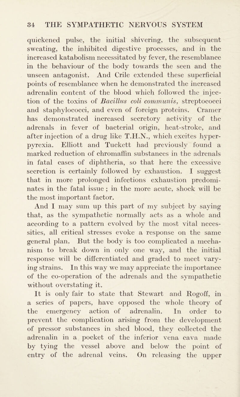 quickened pulse, the initial shivering, the subsequent sweating, the inhibited digestive processes, and in the increased katabolism necessitated bv fever, the resemblance in the behaviour of the body towards the seen and the unseen antagonist. And Crile extended these superficial points of resemblance when he demonstrated the increased adrenalin content of the blood which followed the injec¬ tion of the toxins of Bacillus coli communis, streptococci and staphylococci, and even of foreign proteins. Cramer has demonstrated increased secretory activity of the adrenals in fever of bacterial origin, heat-stroke, and after injection of a drug like T.H.N., which excites hyper¬ pyrexia. Elliott and Tuckett had previously found a marked reduction of chromaffin substances in the adrenals in fatal cases of diphtheria, so that here the excessive secretion is certainly followed by exhaustion. I suggest that in more prolonged infections exhaustion predomi¬ nates in the fatal issue ; in the more acute, shock will be the most important factor. And I may sum up this part of my subject by saying that, as the sympathetic normally acts as a whole and according to a pattern evolved by the most vital neces¬ sities, all critical stresses evoke a response on the same general plan. But the body is too complicated a mecha¬ nism to break down in only one way, and the initial response will be differentiated and graded to meet vary¬ ing strains. In this way we may appreciate the importance of the co-operation of the adrenals and the sympathetic without overstating it. It is only fair to state that Stewart and Rogoff, in a series of papers, have opposed the whole theory of the emergency action of adrenalin. In order to prevent the complication arising from the development of pressor substances in shed blood, they collected the adrenalin in a pocket of the inferior vena cava made by tying the vessel above and below the point of entry of the adrenal veins. On releasing the upper