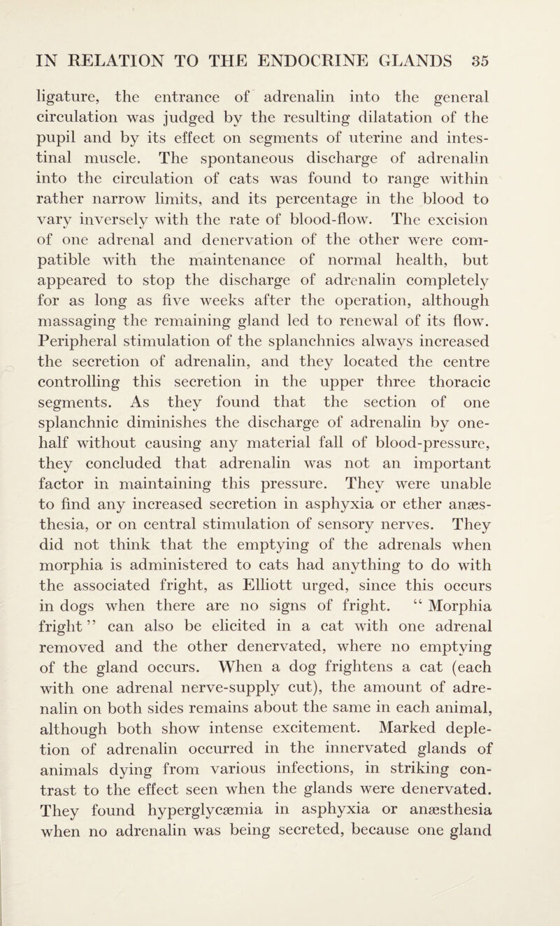 ligature, the entrance of adrenalin into the general circulation was judged by the resulting dilatation of the pupil and by its effect on segments of uterine and intes¬ tinal muscle. The spontaneous discharge of adrenalin into the circulation of cats was found to range within rather narrow limits, and its percentage in the blood to vary inversely with the rate of blood-flow. The excision of one adrenal and denervation of the other were com¬ patible with the maintenance of normal health, but appeared to stop the discharge of adrenalin completely for as long as five weeks after the operation, although massaging the remaining gland led to renewal of its flow. Peripheral stimulation of the splanchnics always increased the secretion of adrenalin, and they located the centre controlling this secretion in the upper three thoracic segments. As they found that the section of one splanchnic diminishes the discharge of adrenalin by one- half without causing any material fall of blood-pressure, they concluded that adrenalin was not an important factor in maintaining this pressure. They were unable to find any increased secretion in asphyxia or ether anaes¬ thesia, or on central stimulation of sensory nerves. They did not think that the emptying of the adrenals when morphia is administered to cats had anything to do with the associated fright, as Elliott urged, since this occurs in dogs when there are no signs of fright. “ Morphia fright” can also be elicited in a cat with one adrenal removed and the other denervated, where no emptying of the gland occurs. When a dog frightens a cat (each with one adrenal nerve-supply cut), the amount of adre¬ nalin on both sides remains about the same in each animal, although both show intense excitement. Marked deple¬ tion of adrenalin occurred in the innervated glands of animals dying from various infections, in striking con¬ trast to the effect seen when the glands were denervated. They found hyperglycaemia in asphyxia or anaesthesia when no adrenalin was being secreted, because one gland