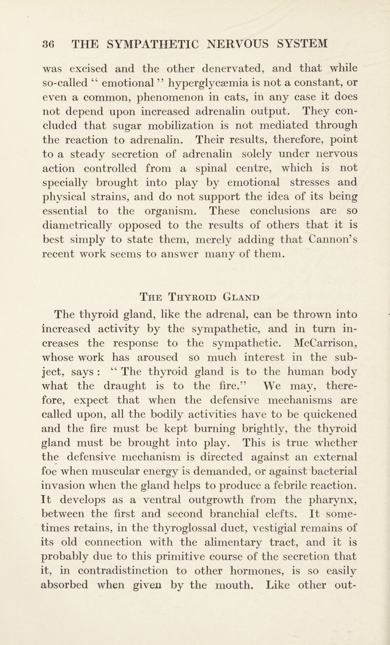 was excised and the other denervated, and that while so-called “ emotional ” hyperglycaemia is not a constant, or even a common, phenomenon in cats, in any case it does not depend upon increased adrenalin output. They con¬ cluded that sugar mobilization is not mediated through the reaction to adrenalin. Their results, therefore, point to a steady secretion of adrenalin solely under nervous action controlled from a spinal centre, which is not specially brought into play by emotional stresses and physical strains, and do not support the idea of its being essential to the organism. These conclusions are so diametrically opposed to the results of others that it is best simply to state them, merely adding that Cannon’s recent work seems to answer many of them. The Thyroid Gland The thyroid gland, like the adrenal, can be thrown into increased activity by the sympathetic, and in turn in¬ creases the response to the sympathetic. McCarrison, whose work has aroused so much interest in the sub¬ ject, says : “ The thyroid gland is to the human body what the draught is to the fire.” We may, there¬ fore, expect that when the defensive mechanisms are called upon, all the bodily activities have to be quickened and the fire must be kept burning brightly, the thyroid gland must be brought into play. This is true whether the defensive mechanism is directed against an external foe when muscular energy is demanded, or against bacterial invasion when the gland helps to produce a febrile reaction. It develops as a ventral outgrowth from the pharynx, between the first and second branchial clefts. It some¬ times retains, in the thyroglossal duct, vestigial remains of its old connection with the alimentary tract, and it is probably due to this primitive course of the secretion that it, in contradistinction to other hormones, is so easilv absorbed when given by the mouth. Like other out-