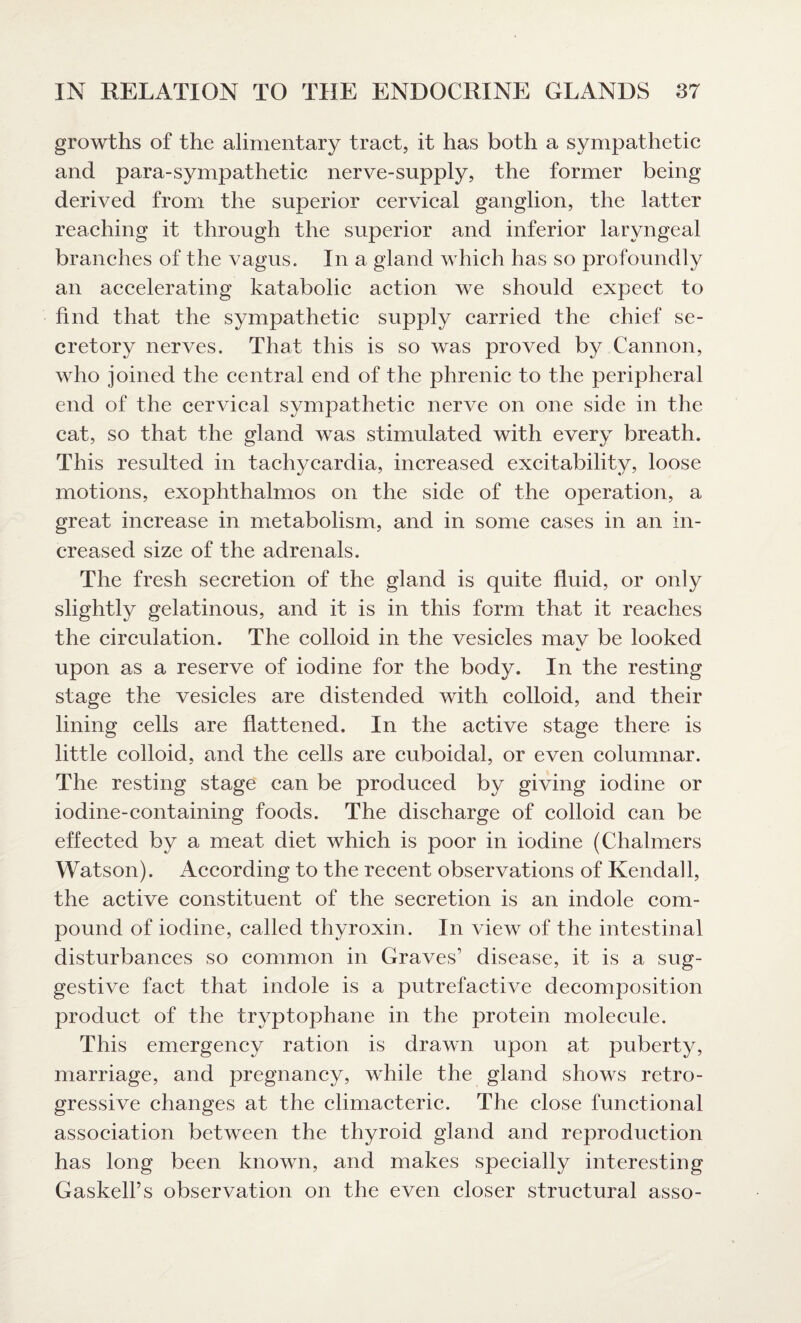 growths of the alimentary tract, it has both a sympathetic and para-sympathetic nerve-supply, the former being- derived from the superior cervical ganglion, the latter reaching it through the superior and inferior laryngeal branches of the vagus. In a gland which has so profoundly an accelerating katabolic action we should expect to find that the sympathetic supply carried the chief se¬ cretory nerves. That this is so was proved by Cannon, who joined the central end of the phrenic to the peripheral end of the cervical sympathetic nerve on one side in the cat, so that the gland was stimulated with every breath. This resulted in tachycardia, increased excitability, loose motions, exophthalmos on the side of the operation, a great increase in metabolism, and in some cases in an in¬ creased size of the adrenals. The fresh secretion of the gland is quite fluid, or only slightly gelatinous, and it is in this form that it reaches the circulation. The colloid in the vesicles may be looked upon as a reserve of iodine for the body. In the resting stage the vesicles are distended with colloid, and their lining cells are flattened. In the active stage there is little colloid, and the cells are cuboidal, or even columnar. The resting stage can be produced by giving iodine or iodine-containing foods. The discharge of colloid can be effected by a meat diet which is poor in iodine (Chalmers Watson). According to the recent observations of Kendall, the active constituent of the secretion is an indole com¬ pound of iodine, called thyroxin. In view of the intestinal disturbances so common in Graves’ disease, it is a sug¬ gestive fact that indole is a putrefactive decomposition product of the tryptophane in the protein molecule. This emergency ration is drawn upon at puberty, marriage, and pregnancy, while the gland shows retro¬ gressive changes at the climacteric. The close functional association between the thyroid gland and reproduction has long been known, and makes specially interesting Gaskell’s observation on the even closer structural asso-