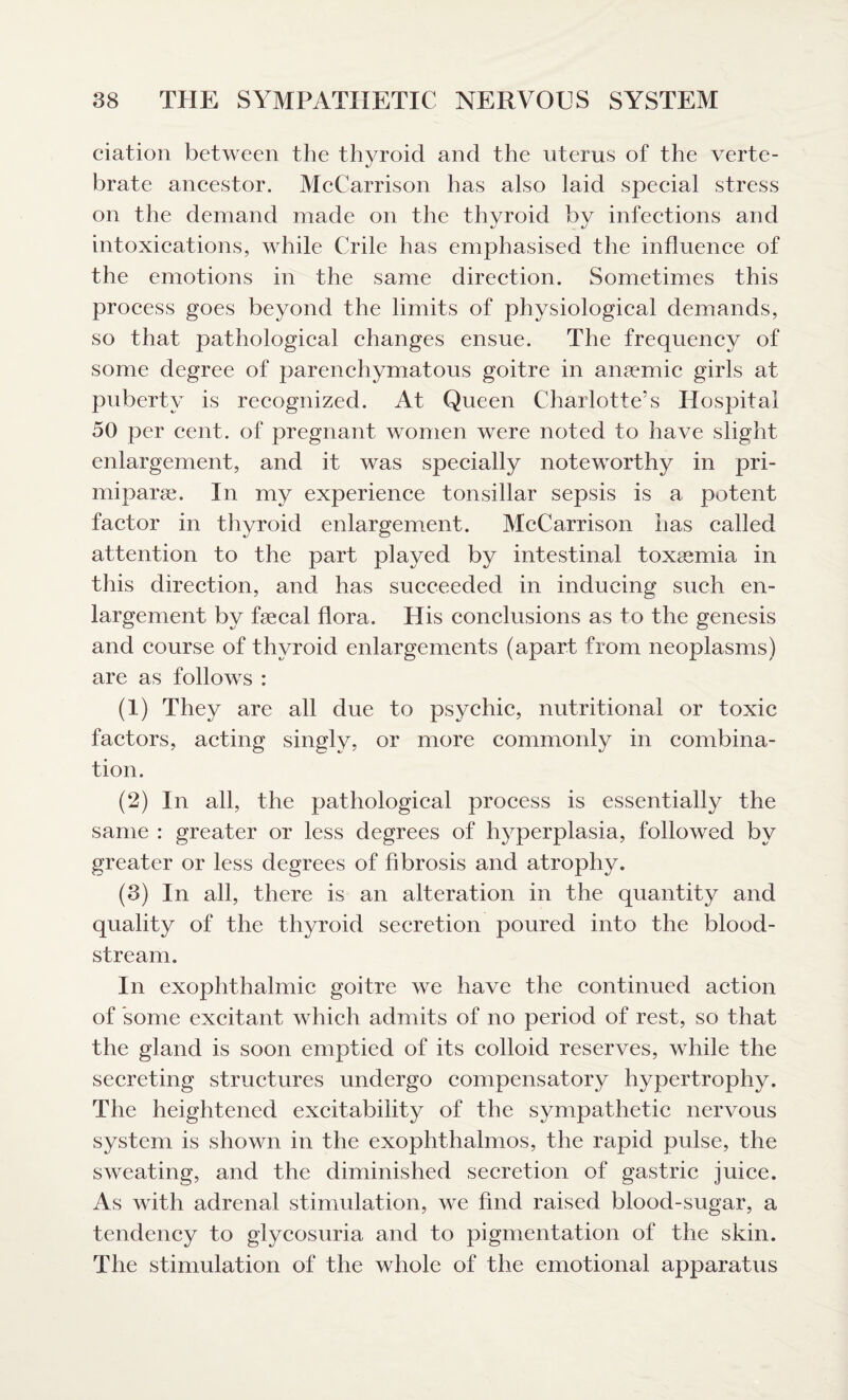 ciation between the thyroid and the uterus of the verte¬ brate ancestor. McCarrison has also laid special stress on the demand made on the thyroid by infections and intoxications, while Crile has emphasised the influence of the emotions in the same direction. Sometimes this process goes beyond the limits of physiological demands, so that pathological changes ensue. The frequency of some degree of parenchymatous goitre in anaemic girls at puberty is recognized. At Queen Charlotte’s Hospital 50 per cent, of pregnant women were noted to have slight enlargement, and it was specially noteworthy in pri- miparse. In my experience tonsillar sepsis is a potent factor in thyroid enlargement. McCarrison has called attention to the part played by intestinal toxaemia in this direction, and has succeeded in inducing such en¬ largement by faecal flora. His conclusions as to the genesis and course of thyroid enlargements (apart from neoplasms) are as follows : (1) They are all due to psychic, nutritional or toxic factors, acting singly, or more commonly in combina¬ tion. (2) In all, the pathological process is essentially the same : greater or less degrees of hyperplasia, followed by greater or less degrees of fibrosis and atrophy. (3) In all, there is an alteration in the quantity and quality of the thyroid secretion poured into the blood¬ stream. In exophthalmic goitre we have the continued action of some excitant which admits of no period of rest, so that the gland is soon emptied of its colloid reserves, while the secreting structures undergo compensatory hypertrophy. The heightened excitability of the sympathetic nervous system is shown in the exophthalmos, the rapid pulse, the sweating, and the diminished secretion of gastric juice. As with adrenal stimulation, we find raised blood-sugar, a tendency to glycosuria and to pigmentation of the skin. The stimulation of the whole of the emotional apparatus