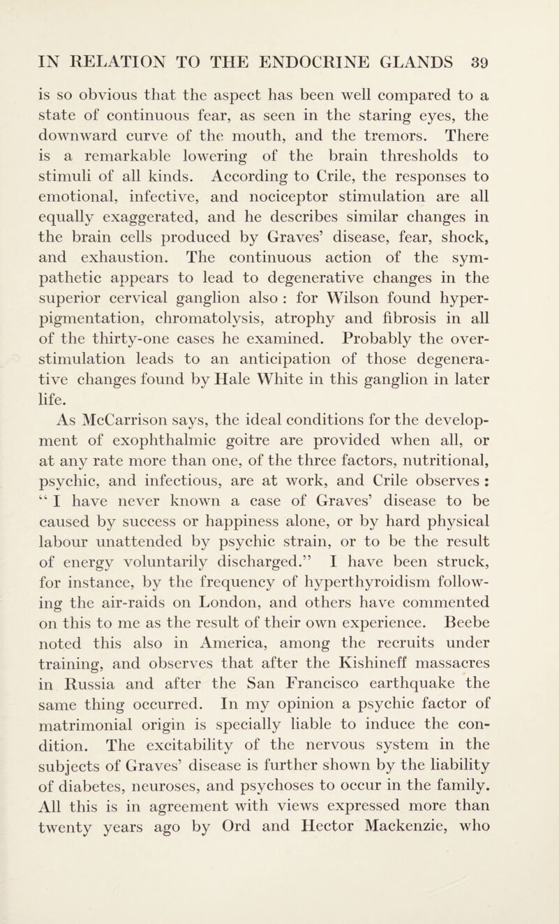 is so obvious that the aspect has been well compared to a state of continuous fear, as seen in the staring eyes, the downward curve of the mouth, and the tremors. There is a remarkable lowering of the brain thresholds to stimuli of all kinds. According to Crile, the responses to emotional, infective, and nociceptor stimulation are all equally exaggerated, and he describes similar changes in the brain cells produced by Graves’ disease, fear, shock, and exhaustion. The continuous action of the sym¬ pathetic appears to lead to degenerative changes in the superior cervical ganglion also : for Wilson found hyper¬ pigmentation, chromatolvsis, atrophy and fibrosis in all of the thirty-one cases he examined. Probably the over- stimulation leads to an anticipation of those degenera¬ tive changes found by Hale White in this ganglion in later life. As McCarrison says, the ideal conditions for the develop¬ ment of exophthalmic goitre are provided when all, or at any rate more than one, of the three factors, nutritional, psychic, and infectious, are at work, and Crile observes : 44 I have never known a case of Graves’ disease to be caused by success or happiness alone, or by hard physical labour unattended by psychic strain, or to be the result of energy voluntarily discharged.” I have been struck, for instance, by the frequency of hyperthyroidism follow¬ ing the air-raids on London, and others have commented on this to me as the result of their own experience. Beebe noted this also in America, among the recruits under training, and observes that after the Kishineff massacres in Russia and after the San Francisco earthquake the same thing occurred. In my opinion a psychic factor of matrimonial origin is specially liable to induce the con¬ dition. The excitability of the nervous system in the subjects of Graves’ disease is further shown by the liability of diabetes, neuroses, and psychoses to occur in the family. All this is in agreement with views expressed more than twenty years ago by Ord and Hector Mackenzie, who