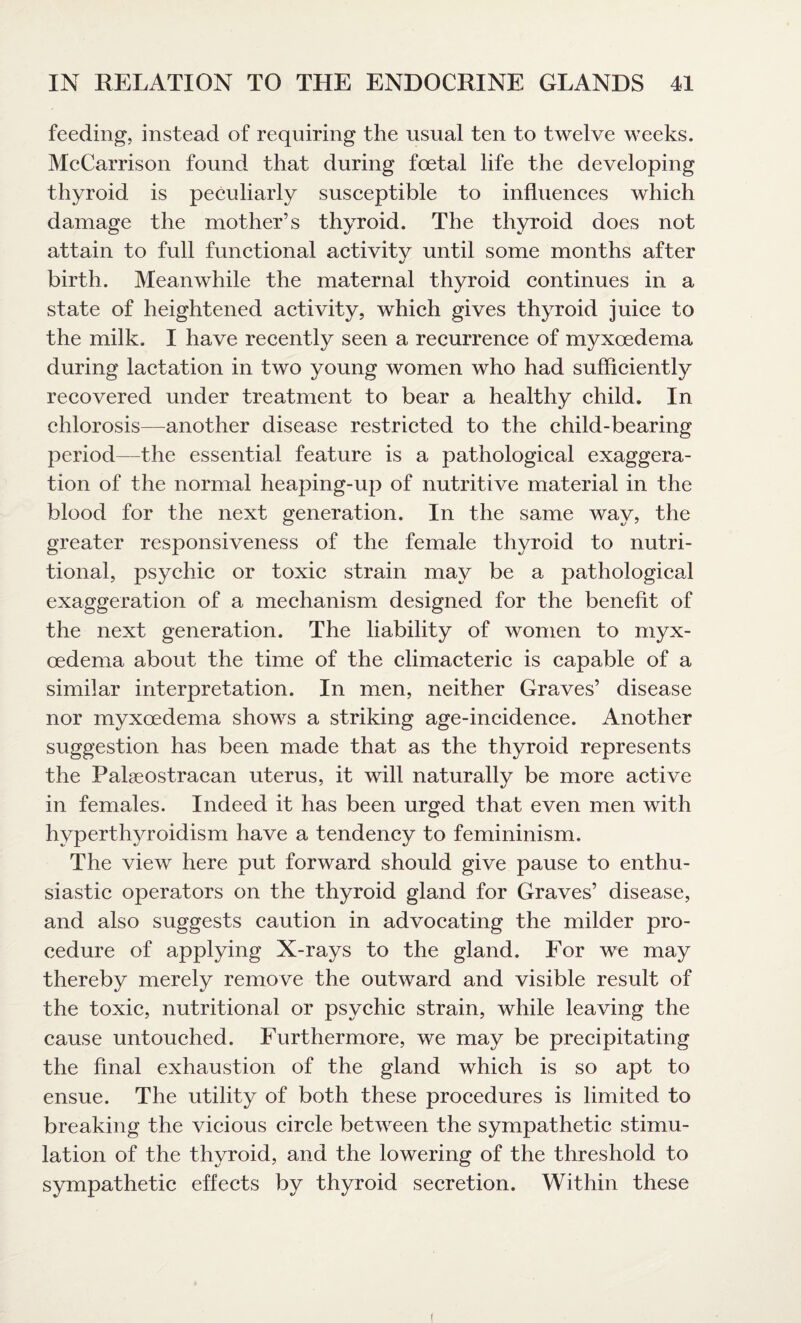 feeding, instead of requiring the usual ten to twelve weeks. McCarrison found that during foetal life the developing thyroid is peculiarly susceptible to influences which damage the mother’s thyroid. The thyroid does not attain to full functional activity until some months after birth. Meanwhile the maternal thyroid continues in a state of heightened activity, which gives thyroid juice to the milk. I have recently seen a recurrence of myxoedema during lactation in two young women who had sufficiently recovered under treatment to bear a healthy child. In chlorosis—another disease restricted to the child-bearing period—the essential feature is a pathological exaggera¬ tion of the normal heaping-up of nutritive material in the blood for the next generation. In the same way, the greater responsiveness of the female thyroid to nutri¬ tional, psychic or toxic strain may be a pathological exaggeration of a mechanism designed for the benefit of the next generation. The liability of women to myx¬ oedema about the time of the climacteric is capable of a similar interpretation. In men, neither Graves’ disease nor myxoedema shows a striking age-ineidence. Another suggestion has been made that as the thyroid represents the Palgeostracan uterus, it will naturally be more active in females. Indeed it has been urged that even men with hyperthyroidism have a tendency to femininism. The view here put forward should give pause to enthu¬ siastic operators on the thyroid gland for Graves’ disease, and also suggests caution in advocating the milder pro¬ cedure of applying X-rays to the gland. For we may thereby merely remove the outward and visible result of the toxic, nutritional or psychic strain, while leaving the cause untouched. Furthermore, we may be precipitating the final exhaustion of the gland which is so apt to ensue. The utility of both these procedures is limited to breaking the vicious circle between the sympathetic stimu¬ lation of the thyroid, and the lowering of the threshold to sympathetic effects by thyroid secretion. Within these