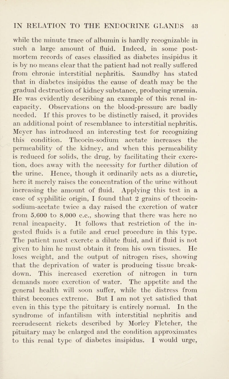 while the minute trace of albumin is hardly recognizable in such a large amount of fluid. Indeed, in some post¬ mortem records of cases classified as diabetes insipidus it is by no means clear that the patient had not really suffered from chronic interstitial nephritis. Saundby has stated that in diabetes insipidus the cause of death may be the gradual destruction of kidney substance, producing uraemia. He was evidently describing an example of this renal in¬ capacity. Observations on the blood-pressure are badly needed. If this proves to be distinctly raised, it provides an additional point of resemblance to interstitial nephritis. Meyer has introduced an interesting test for recognizing this condition. Theocin-sodium acetate increases the permeability of the kidney, and when this permeability is reduced for solids, the drug, by facilitating their excre¬ tion, does away with the necessity for further dilution of the urine. Hence, though it ordinarily acts as a diuretic, here it merely raises the concentration of the urine without increasing the amount of fluid. Applying this test in a case of syphilitic origin, I found that 2 grains of theocin- sodium-acetate twice a day raised the excretion of water from 5,600 to 8,000 c.c., showing that there was here no renal incapacity. It follows that restriction of the in¬ gested fluids is a futile and cruel procedure in this type. The patient must excrete a dilute fluid, and if fluid is not given to him he must obtain it from his own tissues. He loses weight, and the output of nitrogen rises, showing that the deprivation of water is producing tissue break¬ down. This increased excretion of nitrogen in turn demands more excretion of water. The appetite and the general health will soon suffer, while the distress from thirst becomes extreme. But I am not yet satisfied that even in this type the pituitary is entirely normal. In the syndrome of infantilism with interstitial nephritis and recrudescent rickets described by Morley Fletcher, the pituitary may be enlarged and the condition approximates to this renal type of diabetes insipidus. I would urge,