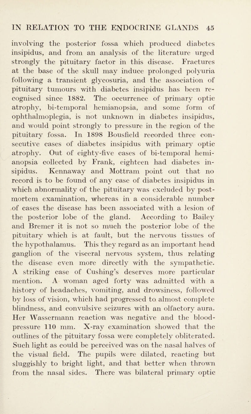 involving the posterior fossa which produced diabetes insipidus, and from an analysis of the literature urged strongly the pituitary factor in this disease. Fractures at the base of the skull may induce prolonged polyuria following a transient glycosuria, and the association of pituitary tumours with diabetes insipidus has been re¬ cognised since 1882. The occurrence of primary optic atrophy, bi-temporal hemianopsia, and some form of ophthalmoplegia, is not unknown in diabetes insipidus, and would point strongly to pressure in the region of the pituitary fossa. In 1898 Bousfield recorded three con¬ secutive cases of diabetes insipidus with primary optic atrophy. Out of eighty-five cases of bi-temporal hemi¬ anopsia collected by Frank, eighteen had diabetes in¬ sipidus. Kennaway and Mottram point out that no record is to be found of any case of diabetes insipidus in which abnormality of the pituitary was excluded by post¬ mortem examination, whereas in a considerable number of cases the disease has been associated with a lesion of the posterior lobe of the gland. According to Bailey and Bremer it is not so much the posterior lobe of the pituitary which is at fault, but the nervous tissues of the hypothalamus. This they regard as an important head ganglion of the visceral nervous system, thus relating the disease even more directly with the sympathetic. A striking case of Cushing’s deserves more particular mention. A woman aged forty was admitted with a history of headaches, vomiting, and drowsiness, followed by loss of vision, which had progressed to almost complete blindness, and convulsive seizures with an olfactory aura. Her Wassermann reaction was negative and the blood- pressure 110 mm. X-ray examination showed that the outlines of the pituitary fossa were completely obliterated. Such light as could be perceived was on the nasal halves of the visual field. The pupils were dilated, reacting but sluggishly to bright light, and that better when thrown from the nasal sides. There was bilateral primary optic