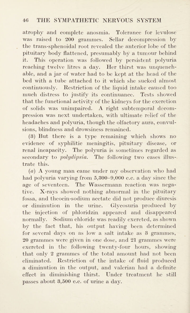 atrophy and complete anosmia. Tolerance for levulose was raised to 200 grammes. Sellar decompression by the trans-sphenoidal root revealed the anterior lobe of the pituitary body flattened, presumably by a tumour behind it. This operation was followed by persistent polyuria reaching twelve litres a day. Her thirst was unquench¬ able, and a jar of water had to be kept at the head of the bed with a tube attached to it which she sucked almost continuously. Restriction of the liquid intake caused too much distress to justify its continuance. Tests showed that the functional activity of the kidneys for the excretion of solids was unimpaired. A right subtemporal decom¬ pression was next undertaken, with ultimate relief of the headaches and polyuria, though the olfactory aura, convul¬ sions, blindness and drowsiness remained. (3) But there is a type remaining which shows no evidence of syphilitic meningitis, pituitary disease, or renal incapacity. The polyuria is sometimes regarded as secondary to polydipsia. The following two cases illus¬ trate this. (a) A young man came under my observation who had had polyuria varying from 5,300-9,000 c.c. a day since the age of seventeen. The Wassermann reaction was nega¬ tive. X-rays showed nothing abnormal in the pituitary fossa, and theocin-sodium acetate did not produce diuresis or diminution in the urine. Glycosuria produced by the injection of phloridzin appeared and disappeared normally. Sodium chloride was readily excreted, as shown by the fact that, his output having been determined for several days on as low a salt intake as 3 grammes, 20 grammes were given in one dose, and 21 grammes were excreted in the following twenty-four hours, showing that only 2 grammes of the total amount had not been eliminated. Restriction of the intake of fluid produced a diminution in the output, and valerian had a definite effect in diminishing thirst. Under treatment he still passes about 3,500 c.c. of urine a day.