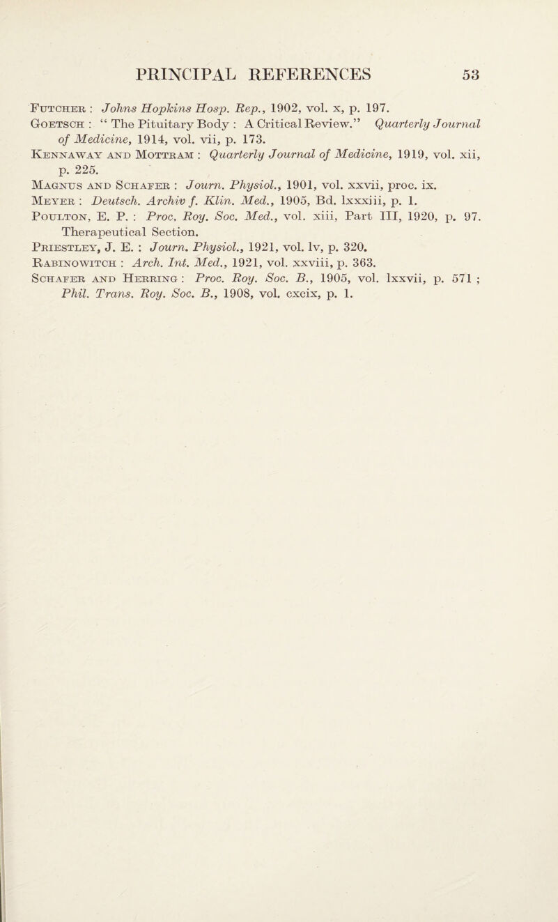 Futcher : Johns Hopkins Hosp. Rep., 1902, vol. x, p. 197. Goetsch : “ The Pituitary Body : A Critical Review.” Quarterly Journal of Medicine, 1914, vol. vii, p. 173. Kenmway and Mottram : Quarterly Journal of Medicine, 1919, vol. xii, p. 225. Magnus and Schafer, : Journ. Physiol., 1901, vol. xxvii, proc. ix. Meyer : Deutsch. Archiv f. Klin. Med., 1905, Bd. lxxxiii, p. 1. Poulton, E. P. : Proc, Roy. Soc. Med., vol. xiii, Part III, 1920, p. 97. Therapeutical Section. Priestley, J. E. : Journ. Physiol., 1921, vol. lv, p. 320. Rabinowitch : Arch. Int. Med., 1921, vol. xxviii, p. 363. Schafer and Herring: Proc. Roy. Soc. B., 1905, vol. lxxvii, p. 571 ; Phil. Trans. Roy. Soc. B., 1908, vol. cxcix, p. 1.
