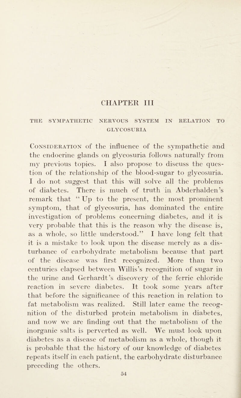 CHAPTER III THE SYMPATHETIC NERVOUS SYSTEM IN RELATION TO GLYCOSURIA Consideration of the influence of the sympathetic and the endocrine glands on glycosuria follows naturally from my previous topics. I also propose to discuss the ques¬ tion of the relationship of the blood-sugar to glycosuria. I do not suggest that this will solve all the problems of diabetes. There is much of truth in Abderhalden’s remark that “Up to the present, the most prominent symptom, that of glycosuria, has dominated the entire investigation of problems concerning diabetes, and it is very probable that this is the reason why the disease is, as a whole, so little understood.” I have long felt that it is a mistake to look upon the disease merely as a dis¬ turbance of carbohydrate metabolism because that part of the disease was first recognized. More than two centuries elapsed between Willis’s recognition of sugar in the urine and Gerhardt’s discovery of the ferric chloride reaction in severe diabetes. It took some years after that before the significance of this reaction in relation to fat metabolism was realized. Still later came the recog¬ nition of the disturbed protein metabolism in diabetes, and now we are finding out that the metabolism of the inorganic salts is perverted as well. We must look upon diabetes as a disease of metabolism as a whole, though it is probable that the history of our knowledge of diabetes repeats itself in each patient, the carbohydrate disturbance preceding the others.
