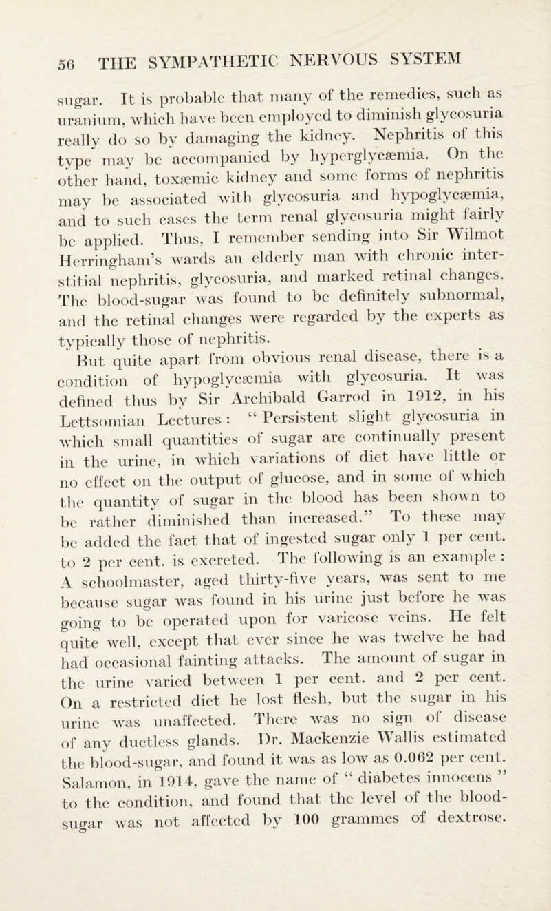 sugar. It is probable that many of the remedies, such as uranium, which have been employed to diminish glycosuria really do so by damaging the kidney. Nephritis of this type may be accompanied by hvperglycsemia. On the other hand, toxemic kidney and some forms of nephritis may be associated with glycosuria and hypoglycsemia, and to such cases the term renal glycosuria might fairly be applied. Thus, I remember sending into Sir Wilmot Herringham’s wards an elderly man with chronic inter¬ stitial nephritis, glycosuria, and marked retinal changes. The blood-sugar was found to be definitely subnormal, and the retinal changes were regarded by the experts as typically those of nephritis. But quite apart from obvious renal disease, there is a condition of hypoglycsemia with glycosuria. It was defined thus by Sir Archibald Garrod in 1912, in his Lettsomian Lectures : “ Persistent slight glycosuria in which small quantities of sugar are continually present in the urine, in which variations of diet ha^ e little or no effect on the output of glucose, and in some of which the quantity of sugar in the blood has been shown to be rather diminished than increased. To these may be added the fact that of ingested sugar only 1 per cent, to 2 per cent, is excreted. The following is an example : A schoolmaster, aged thirty-five years, was sent to me because sugar was found in his urine just before he was going to be operated upon for varicose veins. He felt quite well, except that ever since he was twelve he had had occasional fainting attacks. The amount of sugar in the urine varied between 1 per cent, and 2 pei cent. On a restricted diet he lost flesh, but the sugar in his urine was unaffected. There was no sign of disease of any ductless glands. Dr. Mackenzie Wallis estimated the blood-sugar, and found it was as low as 0.062 per cent. Salamon, in 1914, gave the name of “ diabetes innocens ” to the condition, and found that the level of the blood- sugar was not affected by 100 grammes of dextrose.