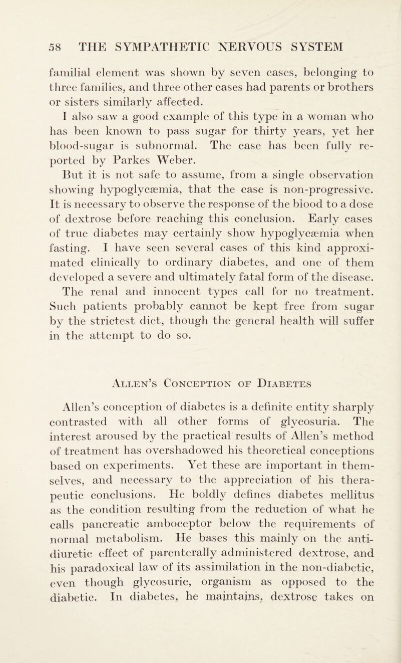 familial element was shown by seven cases, belonging to three families, and three other cases had parents or brothers or sisters similarly affected. I also saw a good example of this type in a woman who has been known to pass sugar for thirty years, yet her blood-sugar is subnormal. The case has been fully re¬ ported by Parkes Weber. But it is not safe to assume, from a single observation showing hypoglycaemia, that the case is non-progressive. It is necessary to observe the response of the blood to a dose of dextrose before reaching this conclusion. Early cases of true diabetes may certainly show hypoglycsemia when fasting. I have seen several cases of this kind approxi¬ mated clinically to ordinary diabetes, and one of them developed a severe and ultimately fatal form of the disease. The renal and innocent types call for no treatment. Such patients probably cannot be kept free from sugar by the strictest diet, though the general health will suffer in the attempt to do so. Allen’s Conception of Diabetes Allen’s conception of diabetes is a definite entity sharply contrasted with all other forms of glycosuria. The interest aroused by the practical results of Allen’s method of treatment has overshadowed his theoretical conceptions based on experiments. Yet these are important in them¬ selves, and necessary to the appreciation of his thera¬ peutic conclusions. He boldly defines diabetes mellitus as the condition resulting from the reduction of what he calls pancreatic amboceptor below the requirements of normal metabolism. He bases this mainly on the anti- diuretic effect of parenterally administered dextrose, and his paradoxical law of its assimilation in the non-diabetic, even though glycosuric, organism as opposed to the diabetic. In diabetes, he maintains, dextrose takes on