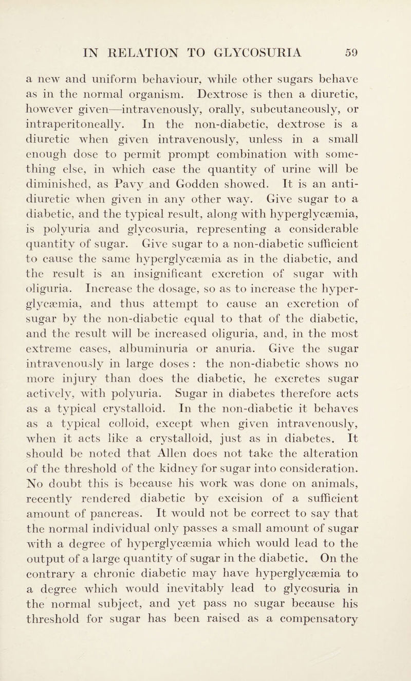 a new and uniform behaviour, while other sugars behave as in the normal organism. Dextrose is then a diuretic, however given—intravenously, orally, subcutaneously, or intraperitoneally. In the non-diabetic, dextrose is a diuretic when given intravenously, unless in a small enough dose to permit prompt combination with some¬ thing else, in which case the quantity of urine will be diminished, as Pavy and Godden showed. It is an anti- diuretic when given in any other way. Give sugar to a diabetic, and the typical result, along with hyperglycsemia, is polyuria and glycosuria, representing a considerable quantity of sugar. Give sugar to a non-diabetic sufficient to cause the same hyperglycsemia as in the diabetic, and the result is an insignificant excretion of sugar with oliguria. Increase the dosage, so as to increase the hyper- glycsemia, and thus attempt to cause an excretion of sugar by the non-diabetic equal to that of the diabetic, and the result will be increased oliguria, and, in the most extreme cases, albuminuria or anuria. Give the sugar intravenously in large doses : the non-diabetic shows no more injury than does the diabetic, he excretes sugar actively, with polyuria. Sugar in diabetes therefore acts as a typical crystalloid. In the non-diabetic it behaves as a typical colloid, except when given intravenously, when it acts like a crystalloid, just as in diabetes. It should be noted that Allen does not take the alteration of the threshold of the kidney for sugar into consideration. No doubt this is because his work was done on animals, recently rendered diabetic by excision of a sufficient amount of pancreas. It would not be correct to say that the normal individual only passes a small amount of sugar with a degree of hyperglycsemia which would lead to the output of a large quantity of sugar in the diabetic. On the contrary a chronic diabetic may have hyperglycsemia to a degree which would inevitably lead to glycosuria in the normal subject, and yet pass no sugar because his threshold for sugar has been raised as a compensatory