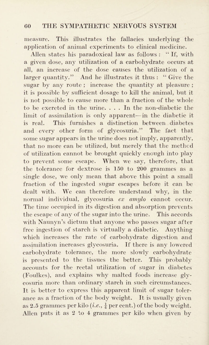 measure. This illustrates the fallacies underlying the application of animal experiments to clinical medicine. Allen states his paradoxical law as follows : “ If, with a given dose, any utilization of a carbohydrate occurs at all, an increase of the dose causes the utilization of a larger quantity.” And he illustrates it thus : “ Give the sugar by any route ; increase the quantity at pleasure ; it is possible by sufficient dosage to kill the animal, but it is not possible to cause more than a fraction of the whole to be excreted in the urine. ... In the non-diabetic the limit of assimilation is only apparent—in the diabetic it is real. This furnishes a distinction between diabetes and every other form of glycosuria.” The fact that some sugar appears in the urine does not imply, apparently, that no more can be utilized, but merely that the met he d of utilization cannot be brought quickly enough into play to prevent some escape. When we say, therefore, that the tolerance for dextrose is 150 to 200 grammes as a single dose, we only mean that above this point a small fraction of the ingested sugar escapes before it can be dealt with. We can therefore understand why, in the normal individual, glycosuria ex amylo cannot occur. The time occupied in its digestion and absorption prevents the escape of any of the sugar into the urine. This accords with Naunyn’s dictum that anyone who passes sugar after free ingestion of starch is virtually a diabetic. Anything which increases the rate of carbohydrate digestion and assimilation increases glycosuria. If there is any lowered carbohydrate tolerance, the more slowly carbohydrate is presented to the tissues the better. This probably accounts for the rectal utilization of sugar in diabetes (Foulkes), and explains why malted foods increase gly¬ cosuria more than ordinary starch in such circumstances. It is better to express this apparent limit of sugar toler¬ ance as a fraction of the body weight. It is usually given as 2.5 grammes per kilo (i.e., J per cent.) of the body weight. Allen puts it as 2 to 4 grammes per kilo when given by