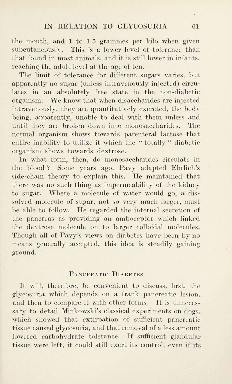 the mouth, and 1 to 1.5 grammes per kilo when given subcutaneously. This is a lower level of tolerance than that found in most animals, and it is still lower in infants, reaching the adult level at the age of ten. The limit of tolerance for different sugars varies, but apparently no sugar (unless intravenously injected) circu¬ lates in an absolutely free state in the non-diabetic organism. We know that when disaccharides are injected intravenously, they are quantitatively excreted, the body being, apparently, unable to deal with them unless and until they are broken down into monosaccharides. The normal organism shows towards parenteral lactose that entire inability to utilize it which the “ totally ” diabetic organism shows towards dextrose. In what form, then, do monosaccharides circulate in the blood ? Some years ago, Pavy adapted Ehrlich’s side-chain theory to explain this. He maintained that there was no such thing as impermeability of the kidney to sugar. Where a molecule of water would go, a dis¬ solved molecule of sugar, not so very much larger, must be able to follow. He regarded the internal secretion of the pancreas as providing an amboceptor which linked the dextrose molecule on to larger colloidal molecules. Though all of Pavy’s views on diabetes have been by no means generally accepted, this idea is steadily gaining ground. Pancreatic Diabetes It will, therefore, be convenient to discuss, first, the glycosuria which depends on a frank pancreatic lesion, and then to compare it with other forms. It is unneces¬ sary to detail Minkowski’s classical experiments on dogs, which showed that extirpation of sufficient pancreatic tissue caused glycosuria, and that removal of a less amount lowered carbohydrate tolerance. If sufficient glandular tissue were left, it could still exert its control, even if its