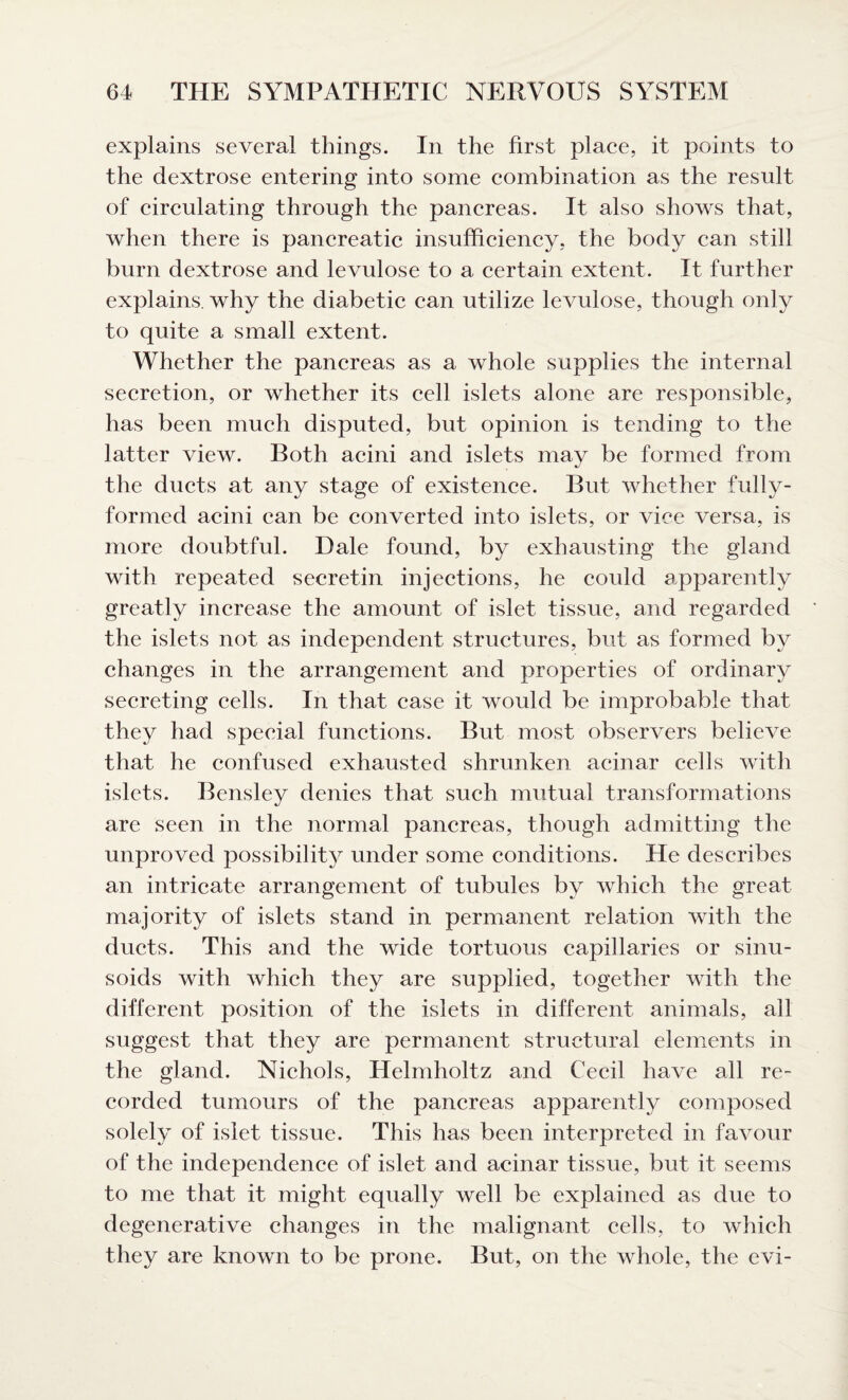 explains several things. In the first place, it points to the dextrose entering into some combination as the result of circulating through the pancreas. It also shows that, when there is pancreatic insufficiency, the body can still burn dextrose and levulose to a certain extent. It further explains, why the diabetic can utilize levulose, though only to quite a small extent. Whether the pancreas as a whole supplies the internal secretion, or whether its cell islets alone are responsible, has been much disputed, but opinion is tending to the latter view. Both acini and islets may be formed from the ducts at any stage of existence. But whether fully- formed acini can be converted into islets, or vice versa, is more doubtful. Dale found, by exhausting the gland with repeated secretin injections, he could apparently greatly increase the amount of islet tissue, and regarded the islets not as independent structures, but as formed by changes in the arrangement and properties of ordinary secreting cells. In that case it would be improbable that they had special functions. But most observers believe that he confused exhausted shrunken acinar cells with islets. Bensley denies that such mutual transformations are seen in the normal pancreas, though admitting the unproved possibility under some conditions. He describes an intricate arrangement of tubules by which the great majority of islets stand in permanent relation with the ducts. This and the wide tortuous capillaries or sinu¬ soids with which they are supplied, together with the different position of the islets in different animals, all suggest that they are permanent structural elements in the gland. Nichols, Helmholtz and Cecil have all re¬ corded tumours of the pancreas apparently composed solely of islet tissue. This has been interpreted in favour of the independence of islet and acinar tissue, but it seems to me that it might equally well be explained as due to degenerative changes in the malignant cells, to which they are known to be prone. But, on the whole, the evi-