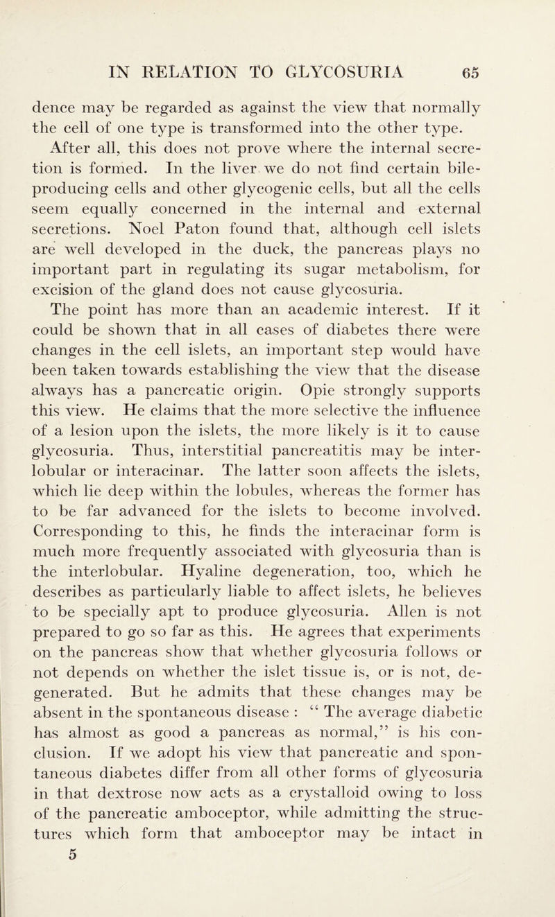 dence may be regarded as against the view that normally the cell of one type is transformed into the other type. After all, this does not prove where the internal secre¬ tion is formed. In the liver we do not find certain bile- producing cells and other glycogenic cells, but all the cells seem equally concerned in the internal and external secretions. Noel Paton found that, although cell islets are well developed in the duck, the pancreas plays no important part in regulating its sugar metabolism, for excision of the gland does not cause glycosuria. The point has more than an academic interest. If it could be shown that in all cases of diabetes there were changes in the cell islets, an important step would have been taken towards establishing the view that the disease always has a pancreatic origin. Opie strongly supports this view. He claims that the more selective the influence of a lesion upon the islets, the more likely is it to cause glycosuria. Thus, interstitial pancreatitis may be inter¬ lobular or interacinar. The latter soon affects the islets, which lie deep within the lobules, whereas the former has to be far advanced for the islets to become involved. Corresponding to this, he finds the interacinar form is much more frequently associated with glycosuria than is the interlobular. Hyaline degeneration, too, which he describes as particularly liable to affect islets, he believes to be specially apt to produce glycosuria. Allen is not prepared to go so far as this. He agrees that experiments on the pancreas show that whether glycosuria follows or not depends on whether the islet tissue is, or is not, de¬ generated. But he admits that these changes may be absent in the spontaneous disease : “ The average diabetic has almost as good a pancreas as normal,” is his con¬ clusion. If we adopt his view that pancreatic and spon¬ taneous diabetes differ from all other forms of glycosuria in that dextrose now acts as a crystalloid owing to loss of the pancreatic amboceptor, while admitting the struc¬ tures which form that amboceptor may be intact in 5