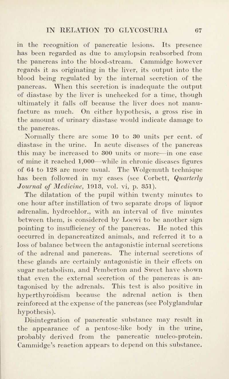 in the recognition of pancreatic lesions. Its presence has been regarded as due to amylopsin reabsorbed from the pancreas into the blood-stream. Cammidge however regards it as originating in the liver, its output into the blood being regulated by the internal secretion of the pancreas. When this secretion is inadequate the output of diastase by the liver is unchecked for a time, though ultimately it falls off because the liver does not manu¬ facture as much. On either hypothesis, a gross rise in the amount of urinary diastase would indicate damage to the pancreas. Normally there are some 10 to 30 units per cent, of diastase in the urine. In acute diseases of the pancreas this may be increased to 300 units or more—in one case of mine it reached 1,000—while in chronic diseases figures of 64 to 128 are more usual. The Wolgemuth technique has been followed in my cases (see Corbett, Quarterly Journal of Medicine, 1913, vol. vi, p. 351). The dilatation of the pupil within twenty minutes to one hour after instillation of two separate drops of liquor adrenalin, hydrochlor., with an interval of five minutes between them, is considered by Loewi to be another sign pointing to insufficiency of the pancreas. He noted this occurred in depancreatized animals, and referred it to a loss of balance between the antagonistic internal secretions of the adrenal and pancreas. The internal secretions of these glands are certainly antagonistic in their effects on sugar metabolism, and Pemberton and Sweet have shown that even the external secretion of the pancreas is an¬ tagonised by the adrenals. This test is also positive in hvperthvroidism because the adrenal action is then reinforced at the expense of the pancreas (see Polyglandular hypothesis). Disintegration of pancreatic substance may result in the appearance of a pentose-like body in the urine, probably derived from the pancreatic nucleo-protein. Cammidge’s reaction appears to depend on this substance.