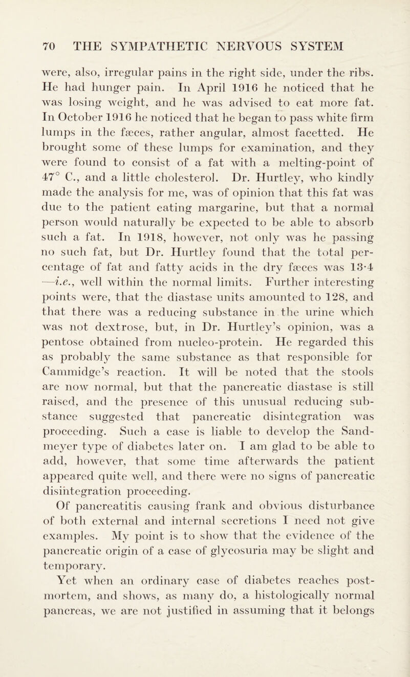 were, also, irregular pains in the right side, under the ribs. He had hunger pain. In April 1916 he noticed that he was losing weight, and he was advised to eat more fat. In October 1916 he noticed that he began to pass white firm lumps in the faeces, rather angular, almost facetted. He brought some of these lumps for examination, and they were found to consist of a fat with a melting-point of 47° C., and a little cholesterol. Dr. Hurtley, who kindly made the analysis for me, was of opinion that this fat was due to the patient eating margarine, but that a normal person would naturally be expected to be able to absorb such a fat. In 1918, however, not only was he passing no such fat, but Dr. Hurtley found that the total per¬ centage of fat and fatty acids in the dry fseces was 13*4 —i.e., well within the normal limits. Further interesting points were, that the diastase units amounted to 128, and that there was a reducing substance in the urine which was not dextrose, but, in Dr. Hurtiey’s opinion, was a pentose obtained from nucleo-protein. He regarded this as probably the same substance as that responsible for Cammidge’s reaction. It will be noted that the stools are now normal, but that the pancreatic diastase is still raised, and the presence of this unusual reducing sub¬ stance suggested that pancreatic disintegration was proceeding. Such a case is liable to develop the Sand- meyer type of diabetes later on. I am glad to be able to add, however, that some time afterwards the patient appeared quite well, and there were no signs of pancreatic disintegration proceeding. Of pancreatitis causing frank and obvious disturbance of both external and internal secretions I need not give examples. My point is to show that the evidence of the pancreatic origin of a case of glycosuria may be slight and temporary. Yet when an ordinary case of diabetes reaches post¬ mortem, and shows, as many do, a histologically normal pancreas, we are not justified in assuming that it belongs