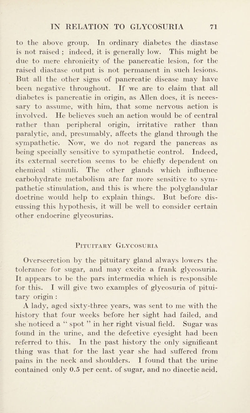 to the above group. In ordinary diabetes the diastase is not raised ; indeed, it is generally low. This might be due to mere chronicity of the pancreatic lesion, for the raised diastase output is not permanent in such lesions. But all the other signs of pancreatic disease may have been negative throughout. If we are to claim that all diabetes is pancreatic in origin, as Allen does, it is neces¬ sary to assume, with him, that some nervous action is involved. He believes such an action would be of central rather than peripheral origin, irritative rather than paralytic, and, presumably, affects the gland through the sympathetic. Now, we do not regard the pancreas as being specially sensitive to sympathetic control. Indeed, its external secretion seems to be chiefly dependent on chemical stimuli. The other glands which influence carbohydrate metabolism are far more sensitive to sym¬ pathetic stimulation, and this is where the polyglandular doctrine would help to explain things. But before dis¬ cussing this hypothesis, it will be well to consider certain other endocrine glycosurias. Pituitary Glycosuria Oversecretion by the pituitary gland always lowers the tolerance for sugar, and may excite a frank glycosuria. It appears to be the pars intermedia which is responsible for this. I will give two examples of glycosuria of pitui¬ tary origin : A lady, aged sixty-three years, was sent to me with the history that four weeks before her sight had failed, and she noticed a 44 spot ” in her right visual field. Sugar was found in the urine, and the defective eyesight had been referred to this. In the past history the only significant thing was that for the last year she had suffered from pains in the neck and shoulders. I found that the urine contained only 0.5 per cent, of sugar, and no diacetic acid.